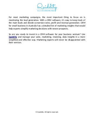 For most marketing campaigns, the most important thing to focus on is
monitoring the lead generation. With a CRM software, it’s easy to keep track of
the main leads and decide conversion rates, profit and revenue generation. CRM
for small business in Australia has a detailed list of marketing insights that would
help experts simplify marketing decisions with newer prospects.
So are you ready to invest in a CRM software for your business venture? Use
Quiddity and manage your sales, marketing, invoicing, data insights in a more
simplified and effective way. Marketing experts will never be disappointed with
their services.
© Quiddity. All rights reserved.
 