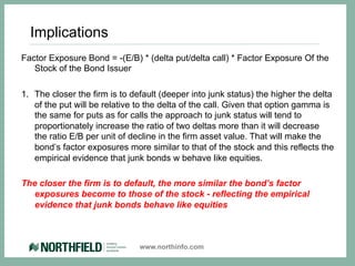 Implications
Factor Exposure Bond = -(E/B) * (delta put/delta call) * Factor Exposure Of the
   Stock of the Bond Issuer

1.  The closer the firm is to default (deeper into junk status) the higher the delta
    of the put will be relative to the delta of the call. Given that option gamma is
    the same for puts as for calls the approach to junk status will tend to
    proportionately increase the ratio of two deltas more than it will decrease
    the ratio E/B per unit of decline in the firm asset value. That will make the
    bond’s factor exposures more similar to that of the stock and this reflects the
    empirical evidence that junk bonds w behave like equities.

The closer the firm is to default, the more similar the bond’s factor
   exposures become to those of the stock - reflecting the empirical
   evidence that junk bonds behave like equities



                               www.northinfo.com
 