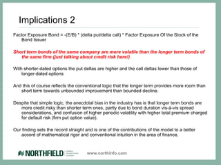 Implications 2
Factor Exposure Bond = -(E/B) * (delta put/delta call) * Factor Exposure Of the Stock of the
   Bond Issuer

Short term bonds of the same company are more volatile than the longer term bonds of
   the same firm (just talking about credit risk here!)

With shorter-dated options the put deltas are higher and the call deltas lower than those of
    longer-dated options

And this of course reflects the conventional logic that the longer term provides more room than
   short term towards unbounded improvement than bounded decline.

Despite that simple logic, the anecdotal bias in the industry has is that longer term bonds are
   more credit risky than shorter term ones, partly due to bond duration vis-à-vis spread
   considerations, and confusion of higher periodic volatility with higher total premium charged
   for default risk (firm put option value).

Our finding sets the record straight and is one of the contributions of the model to a better
   accord of mathematical rigor and conventional intuition in the area of finance.


                                     www.northinfo.com
 