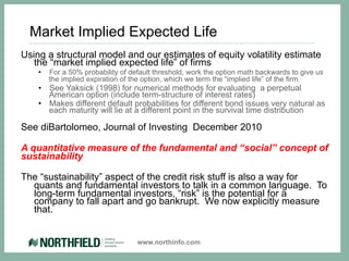 Market Implied Expected Life
Using a structural model and our estimates of equity volatility estimate
   the “market implied expected life” of firms
    •    For a 50% probability of default threshold, work the option math backwards to give us
         the implied expiration of the option, which we term the “implied life” of the firm.
    •  See Yaksick (1998) for numerical methods for evaluating a perpetual
       American option (include term-structure of interest rates)
    •  Makes different default probabilities for different bond issues very natural as
       each maturity will lie at a different point in the survival time distribution

See diBartolomeo, Journal of Investing December 2010

A quantitative measure of the fundamental and “social” concept of
sustainability

The “sustainability” aspect of the credit risk stuff is also a way for
  quants and fundamental investors to talk in a common language. To
  long-term fundamental investors, “risk” is the potential for a
  company to fall apart and go bankrupt. We now explicitly measure
  that.


                                    www.northinfo.com
 