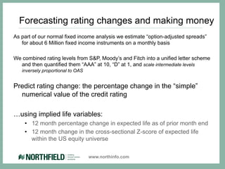 Forecasting rating changes and making money
As part of our normal fixed income analysis we estimate “option-adjusted spreads”
   for about 6 Million fixed income instruments on a monthly basis

We combined rating levels from S&P, Moody’s and Fitch into a unified letter scheme
  and then quantified them “AAA” at 10, “D” at 1, and scale intermediate levels
   inversely proportional to OAS


Predict rating change: the percentage change in the “simple”
  numerical value of the credit rating

…using implied life variables:
    •  12 month percentage change in expected life as of prior month end
    •  12 month change in the cross-sectional Z-score of expected life
       within the US equity universe

                                   www.northinfo.com
 