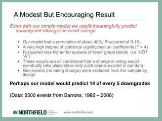 A Modest But Encouraging Result
Even with our simple model we could meaningfully predict
  subsequent changes in bond ratings

   •  Our model had a correlation of about 40%, R-squared of 0.16
   •  A very high degree of statistical significance on coefficients (T > 4)
   •  R-squared was higher for subsets of lower grade bonds (i.e. NOT
      “A”)
   •  These results are all conditional that a change in rating would
      eventually take place since only such events existed in our data
   •  Non-events (no rating change) were excluded from the sample by
      design

Perhaps our model would predict 14 of every 5 downgrades

(Data: 8500 events from Barrons, 1992 – 2008)


                            www.northinfo.com
 