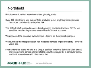 Northfield
Risk for over 6 million traded securities globally, daily

Over 300 client firms use our portfolio analytics to run anything from microcap
   resources portfolios to enterprise risk

The difficult stuff: unlisted assets; direct property and infrastructure, REITs, tax
   sensitive rebalancing on over one million individual accounts

We pioneered the adaptive hybrid model – learns as the market changes

We launched the first production risk model to harness implied volatility – over 15
  years ago

From where we stand we are in a unique position to form a cohesive view of risk
   and interactions across all marketable securities issued by a particular entity,
   and their interactions with other securities



                                  www.northinfo.com
 