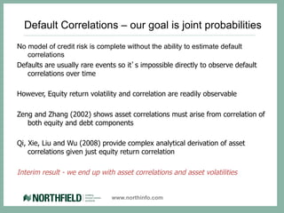 Default Correlations – our goal is joint probabilities
No model of credit risk is complete without the ability to estimate default
   correlations
Defaults are usually rare events so it’s impossible directly to observe default
   correlations over time

However, Equity return volatility and correlation are readily observable

Zeng and Zhang (2002) shows asset correlations must arise from correlation of
   both equity and debt components

Qi, Xie, Liu and Wu (2008) provide complex analytical derivation of asset
    correlations given just equity return correlation

Interim result - we end up with asset correlations and asset volatilities


                               www.northinfo.com
 