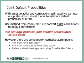 Joint Default Probabilities
With asset volatility and correlations estimated we can use
  our preferred structural model to estimate default
  probability of a firm
Use method from Zhou (2001) to convert asset correlations
  to default correlations
We can now produce joint default probabilities
 across firms
However there are some pretty restrictive assumptions
   •  Firm must have debt today
   •  Firm must have positive book value today
   •  Balance sheet leverage must stay fixed in the future



                       www.northinfo.com
 