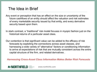 The Idea in Brief
Any event or perception that has an effect on the size or uncertainty of the
   future cashflows of an entity should affect the valuation and risk estimates
   of every marketable security issued by that entity, and every derivative
   security based upon them.

In stark contrast, a “traditional” risk model focuses in myopic fashion just on the
    historical returns of a particular asset class.

Our contention is that significant value can be added to the efficacy of risk
  forecasts by exploiting the connections across asset classes, and
  harnessing a wide variety of “alternative” factors or conditioning information
  to arrive at expectations of risk that are mutually consistent across the entire
  capital structure of the firm, and related derivatives .

 Harnessing Cross-Asset Class Information Makes Better Risk Forecasts

                               www.northinfo.com
 