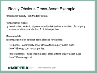 Really Obvious Cross-Asset Example
“Traditional” Equity Risk Model Factors:

Fundamental model:
by construction looks to explore security risk just as a function of company
   characteristics or attributes. A bit introspective…

Macro models:
in comparison look at other asset classes for signals:

   Oil prices – commodity asset class affects equity asset class
   How? Energy cost to companies.

   Interest Rates – fixed income asset class affects equity asset class
   How? Financing cost.



                              www.northinfo.com
 