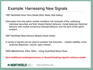 Example: Harnessing New Signals
1997 Northfield Short Term Model (Nick Wade, Bob Kelley)

Information from the option market conditions risk forecasts of the underlying
    individual securities and their shared (factor) behavior; model balances historical
    behavior with market consensus forecast behavior over the term of the option
    contract.

2007 Northfield Near-Horizon Models (Anish Shah)

A variety of signals can be used to condition risk forecasts… implied volatility, cross-
   sectional dispersion, volume, open interest

2009 diBartolomeo, Mitra, Mitra – Using Quantified News Flows

Non-traditional contemporaneous or forward-looking signals enhance model


                                 www.northinfo.com
 