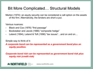 Bit More Complicated… Structural Models
Merton (1974): an equity security can be considered a call option on the assets
  of the firm. Alternatively, the lenders are short a put.

Various nuances:
-  Black and Cox (1976) “first passage”
-  Bookstaber and Jacob (1986) “composite hedge”
-  Leland (1994), Leland & Toft (1996) “tax issues”…and on and on…

Simple way to think of it:
A corporate bond can be represented as a government bond plus an
   equity position.

Corporate bond risk can be represented as government bond risk plus
  equity risk (credit risk)


                              www.northinfo.com
 