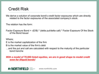 Credit Risk
We derive a solution of corporate bond’s credit factor exposures which are directly
  related to the factor exposures of the associated company’s stock.

The relation has the form:

Factor Exposure Bond = -(E/B) * (delta put/delta call) * Factor Exposure Of the Stock
   of the Bond Issuer

Where;
E is the market capitalization of the firm
B is the market value of the firm’s debt
…and the put and call are calculated with respect to the maturity of the particular
    bond tranche

With a model of 70,000 listed equities, we are in good shape to model credit
   even for illiquid bonds!


                                www.northinfo.com
 