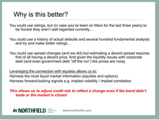 Why is this better?
You could use ratings, but (in case you’ve been on Mars for the last three years) to
   be honest they aren’t well regarded currently…

You could use a history of actual defaults and several hundred fundamental analysts
   and try and make better ratings…

You could use spread changes (and we did) but estimating a decent spread requires
   first of all having a decent price. And given the liquidity issues with corporate
   debt (and even government debt “off the run”) the prices are noisy.

Leveraging the connection with equities allows us to:
Harness the most liquid market information (equities and options)
Harness forward-looking signals e.g. implied volatility / implied correlation

This allows us to adjust credit risk to reflect a change even if the bond didn’t
   trade or the market is closed



                                 www.northinfo.com
 