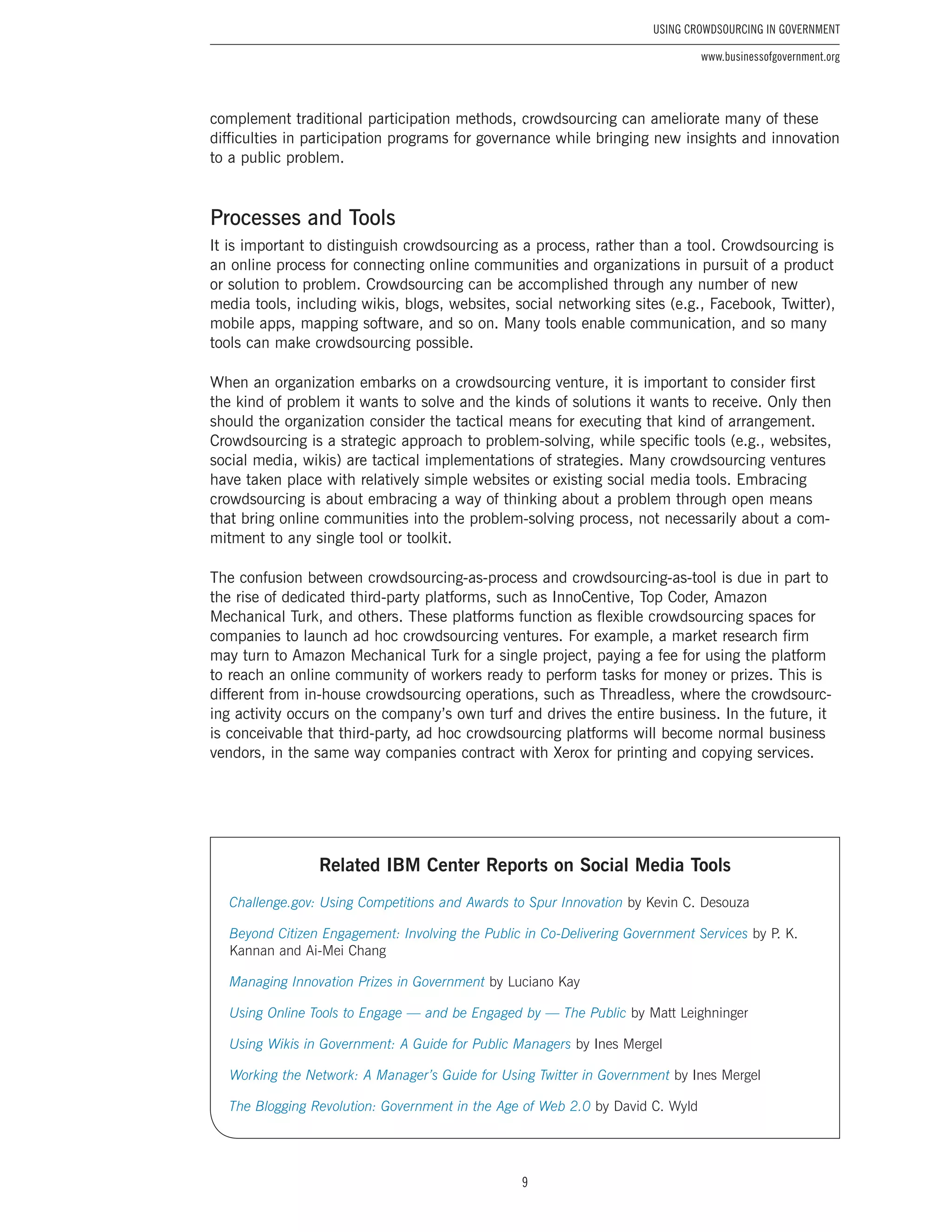9
Using Crowdsourcing In Government
www.businessofgovernment.org
complement traditional participation methods, crowdsourcing can ameliorate many of these
difficulties in participation programs for governance while bringing new insights and innovation
to a public problem.
Processes and Tools
It is important to distinguish crowdsourcing as a process, rather than a tool. Crowdsourcing is
an online process for connecting online communities and organizations in pursuit of a product
or solution to problem. Crowdsourcing can be accomplished through any number of new
media tools, including wikis, blogs, websites, social networking sites (e.g., Facebook, Twitter),
mobile apps, mapping software, and so on. Many tools enable communication, and so many
tools can make crowdsourcing possible.
When an organization embarks on a crowdsourcing venture, it is important to consider first
the kind of problem it wants to solve and the kinds of solutions it wants to receive. Only then
should the organization consider the tactical means for executing that kind of arrangement.
Crowdsourcing is a strategic approach to problem-solving, while specific tools (e.g., websites,
social media, wikis) are tactical implementations of strategies. Many crowdsourcing ventures
have taken place with relatively simple websites or existing social media tools. Embracing
crowdsourcing is about embracing a way of thinking about a problem through open means
that bring online communities into the problem-solving process, not necessarily about a com-
mitment to any single tool or toolkit.
The confusion between crowdsourcing-as-process and crowdsourcing-as-tool is due in part to
the rise of dedicated third-party platforms, such as InnoCentive, Top Coder, Amazon
Mechanical Turk, and others. These platforms function as flexible crowdsourcing spaces for
companies to launch ad hoc crowdsourcing ventures. For example, a market research firm
may turn to Amazon Mechanical Turk for a single project, paying a fee for using the platform
to reach an online community of workers ready to perform tasks for money or prizes. This is
different from in-house crowdsourcing operations, such as Threadless, where the crowdsourc-
ing activity occurs on the company’s own turf and drives the entire business. In the future, it
is conceivable that third-party, ad hoc crowdsourcing platforms will become normal business
vendors, in the same way companies contract with Xerox for printing and copying services.
Related IBM Center Reports on Social Media Tools
Challenge.gov: Using Competitions and Awards to Spur Innovation by Kevin C. Desouza
Beyond Citizen Engagement: Involving the Public in Co-Delivering Government Services by P. K.
Kannan and Ai-Mei Chang
Managing Innovation Prizes in Government by Luciano Kay
Using Online Tools to Engage — and be Engaged by — The Public by Matt Leighninger
Using Wikis in Government: A Guide for Public Managers by Ines Mergel
Working the Network: A Manager’s Guide for Using Twitter in Government by Ines Mergel
The Blogging Revolution: Government in the Age of Web 2.0 by David C. Wyld
 