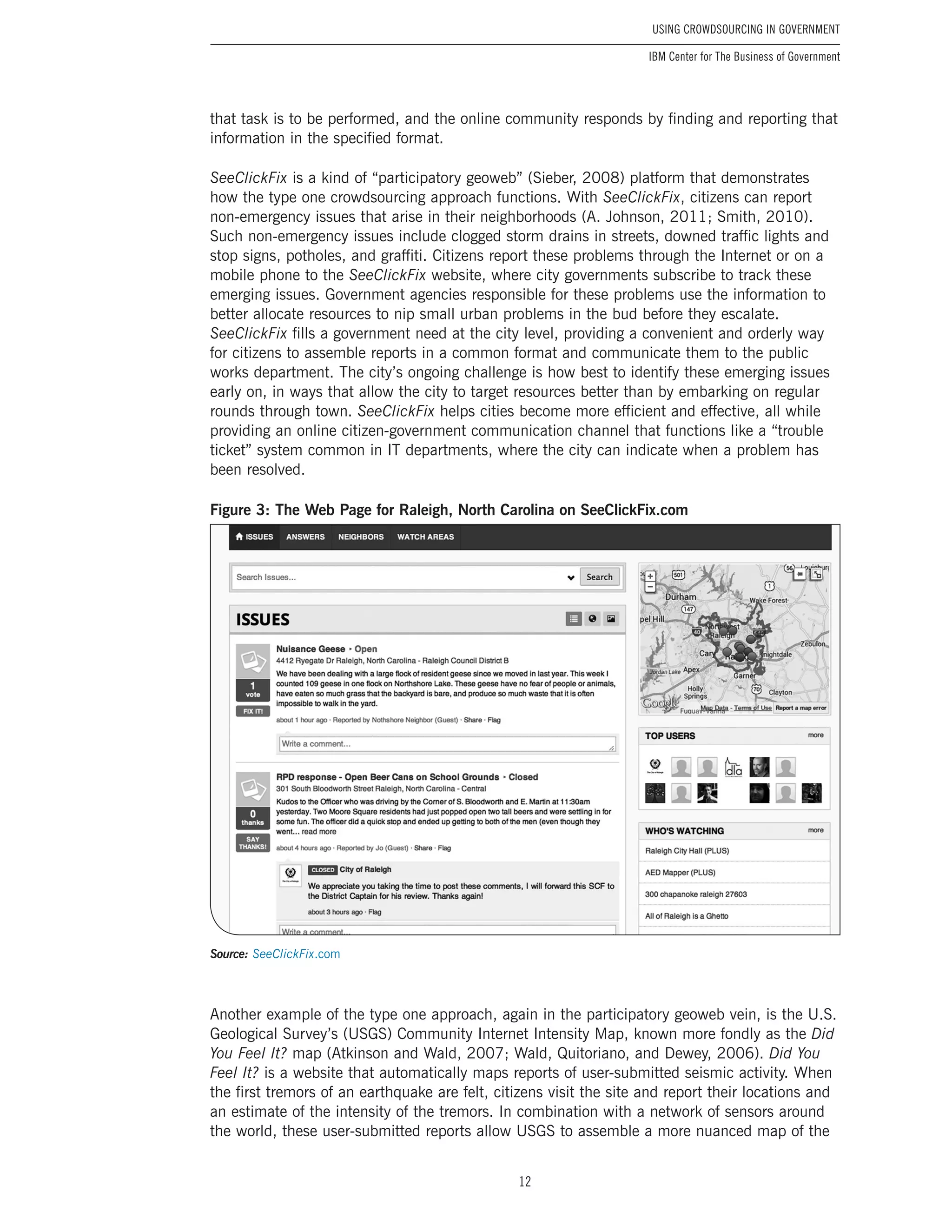 12
Using Crowdsourcing In Government
IBM Center for The Business of Government
that task is to be performed, and the online community responds by finding and reporting that
information in the specified format.
SeeClickFix is a kind of “participatory geoweb” (Sieber, 2008) platform that demonstrates
how the type one crowdsourcing approach functions. With SeeClickFix, citizens can report
non-emergency issues that arise in their neighborhoods (A. Johnson, 2011; Smith, 2010).
Such non-emergency issues include clogged storm drains in streets, downed traffic lights and
stop signs, potholes, and graffiti. Citizens report these problems through the Internet or on a
mobile phone to the SeeClickFix website, where city governments subscribe to track these
emerging issues. Government agencies responsible for these problems use the information to
better allocate resources to nip small urban problems in the bud before they escalate.
SeeClickFix fills a government need at the city level, providing a convenient and orderly way
for citizens to assemble reports in a common format and communicate them to the public
works department. The city’s ongoing challenge is how best to identify these emerging issues
early on, in ways that allow the city to target resources better than by embarking on regular
rounds through town. SeeClickFix helps cities become more efficient and effective, all while
providing an online citizen-government communication channel that functions like a “trouble
ticket” system common in IT departments, where the city can indicate when a problem has
been resolved.
Figure 3: The Web Page for Raleigh, North Carolina on SeeClickFix.com
Source: SeeClickFix.com
Another example of the type one approach, again in the participatory geoweb vein, is the U.S.
Geological Survey’s (USGS) Community Internet Intensity Map, known more fondly as the Did
You Feel It? map (Atkinson and Wald, 2007; Wald, Quitoriano, and Dewey, 2006). Did You
Feel It? is a website that automatically maps reports of user-submitted seismic activity. When
the first tremors of an earthquake are felt, citizens visit the site and report their locations and
an estimate of the intensity of the tremors. In combination with a network of sensors around
the world, these user-submitted reports allow USGS to assemble a more nuanced map of the
 