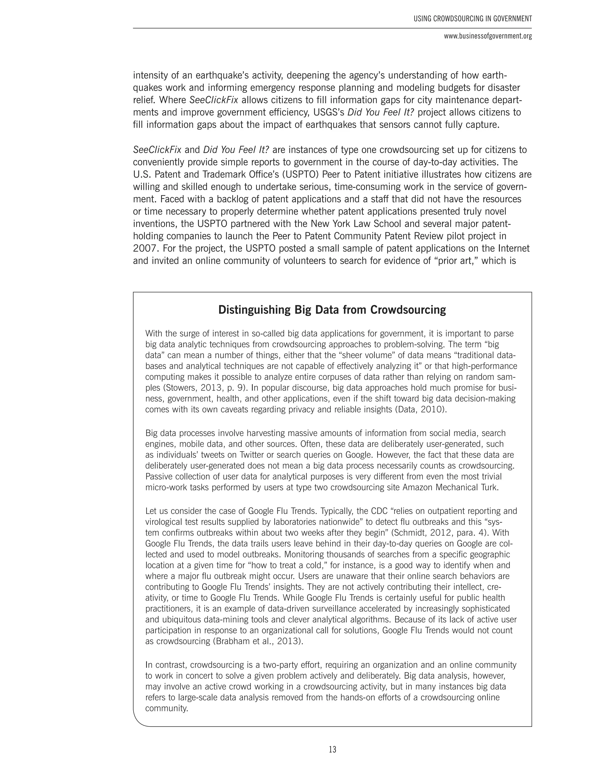 13
Using Crowdsourcing In Government
www.businessofgovernment.org
intensity of an earthquake’s activity, deepening the agency’s understanding of how earth-
quakes work and informing emergency response planning and modeling budgets for disaster
relief. Where SeeClickFix allows citizens to fill information gaps for city maintenance depart-
ments and improve government efficiency, USGS’s Did You Feel It? project allows citizens to
fill information gaps about the impact of earthquakes that sensors cannot fully capture.
SeeClickFix and Did You Feel It? are instances of type one crowdsourcing set up for citizens to
conveniently provide simple reports to government in the course of day-to-day activities. The
U.S. Patent and Trademark Office’s (USPTO) Peer to Patent initiative illustrates how citizens are
willing and skilled enough to undertake serious, time-consuming work in the service of govern-
ment. Faced with a backlog of patent applications and a staff that did not have the resources
or time necessary to properly determine whether patent applications presented truly novel
inventions, the USPTO partnered with the New York Law School and several major patent-
holding companies to launch the Peer to Patent Community Patent Review pilot project in
2007. For the project, the USPTO posted a small sample of patent applications on the Internet
and invited an online community of volunteers to search for evidence of “prior art,” which is
Distinguishing Big Data from Crowdsourcing
With the surge of interest in so-called big data applications for government, it is important to parse
big data analytic techniques from crowdsourcing approaches to problem-solving. The term “big
data” can mean a number of things, either that the “sheer volume” of data means “traditional data-
bases and analytical techniques are not capable of effectively analyzing it” or that high-performance
computing makes it possible to analyze entire corpuses of data rather than relying on random sam-
ples (Stowers, 2013, p. 9). In popular discourse, big data approaches hold much promise for busi-
ness, government, health, and other applications, even if the shift toward big data decision-making
comes with its own caveats regarding privacy and reliable insights (Data, 2010).
Big data processes involve harvesting massive amounts of information from social media, search
engines, mobile data, and other sources. Often, these data are deliberately user-generated, such
as individuals’ tweets on Twitter or search queries on Google. However, the fact that these data are
deliberately user-generated does not mean a big data process necessarily counts as crowdsourcing.
Passive collection of user data for analytical purposes is very different from even the most trivial
micro-work tasks performed by users at type two crowdsourcing site Amazon Mechanical Turk.
Let us consider the case of Google Flu Trends. Typically, the CDC “relies on outpatient reporting and
virological test results supplied by laboratories nationwide” to detect flu outbreaks and this “sys-
tem confirms outbreaks within about two weeks after they begin” (Schmidt, 2012, para. 4). With
Google Flu Trends, the data trails users leave behind in their day-to-day queries on Google are col-
lected and used to model outbreaks. Monitoring thousands of searches from a specific geographic
location at a given time for “how to treat a cold,” for instance, is a good way to identify when and
where a major flu outbreak might occur. Users are unaware that their online search behaviors are
contributing to Google Flu Trends’ insights. They are not actively contributing their intellect, cre-
ativity, or time to Google Flu Trends. While Google Flu Trends is certainly useful for public health
practitioners, it is an example of data-driven surveillance accelerated by increasingly sophisticated
and ubiquitous data-mining tools and clever analytical algorithms. Because of its lack of active user
participation in response to an organizational call for solutions, Google Flu Trends would not count
as crowdsourcing (Brabham et al., 2013).
In contrast, crowdsourcing is a two-party effort, requiring an organization and an online community
to work in concert to solve a given problem actively and deliberately. Big data analysis, however,
may involve an active crowd working in a crowdsourcing activity, but in many instances big data
refers to large-scale data analysis removed from the hands-on efforts of a crowdsourcing online
community.
 