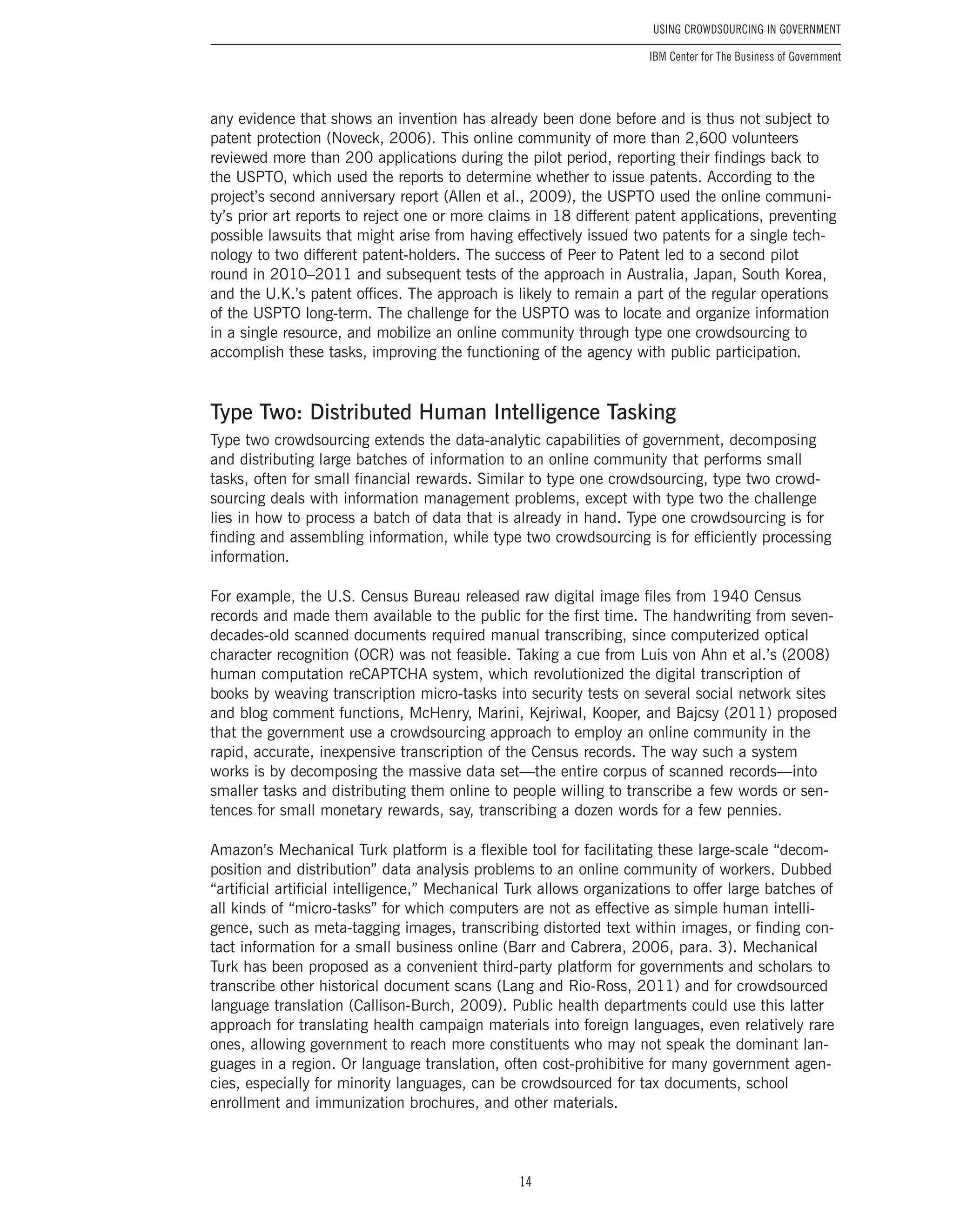 14
Using Crowdsourcing In Government
IBM Center for The Business of Government
any evidence that shows an invention has already been done before and is thus not subject to
patent protection (Noveck, 2006). This online community of more than 2,600 volunteers
reviewed more than 200 applications during the pilot period, reporting their findings back to
the USPTO, which used the reports to determine whether to issue patents. According to the
project’s second anniversary report (Allen et al., 2009), the USPTO used the online communi-
ty’s prior art reports to reject one or more claims in 18 different patent applications, preventing
possible lawsuits that might arise from having effectively issued two patents for a single tech-
nology to two different patent-holders. The success of Peer to Patent led to a second pilot
round in 2010–2011 and subsequent tests of the approach in Australia, Japan, South Korea,
and the U.K.’s patent offices. The approach is likely to remain a part of the regular operations
of the USPTO long-term. The challenge for the USPTO was to locate and organize information
in a single resource, and mobilize an online community through type one crowdsourcing to
accomplish these tasks, improving the functioning of the agency with public participation.
Type Two: Distributed Human Intelligence Tasking
Type two crowdsourcing extends the data-analytic capabilities of government, decomposing
and distributing large batches of information to an online community that performs small
tasks, often for small financial rewards. Similar to type one crowdsourcing, type two crowd-
sourcing deals with information management problems, except with type two the challenge
lies in how to process a batch of data that is already in hand. Type one crowdsourcing is for
finding and assembling information, while type two crowdsourcing is for efficiently processing
information.
For example, the U.S. Census Bureau released raw digital image files from 1940 Census
records and made them available to the public for the first time. The handwriting from seven-
decades-old scanned documents required manual transcribing, since computerized optical
character recognition (OCR) was not feasible. Taking a cue from Luis von Ahn et al.’s (2008)
human computation reCAPTCHA system, which revolutionized the digital transcription of
books by weaving transcription micro-tasks into security tests on several social network sites
and blog comment functions, McHenry, Marini, Kejriwal, Kooper, and Bajcsy (2011) proposed
that the government use a crowdsourcing approach to employ an online community in the
rapid, accurate, inexpensive transcription of the Census records. The way such a system
works is by decomposing the massive data set—the entire corpus of scanned records—into
smaller tasks and distributing them online to people willing to transcribe a few words or sen-
tences for small monetary rewards, say, transcribing a dozen words for a few pennies.
Amazon’s Mechanical Turk platform is a flexible tool for facilitating these large-scale “decom-
position and distribution” data analysis problems to an online community of workers. Dubbed
“artificial artificial intelligence,” Mechanical Turk allows organizations to offer large batches of
all kinds of “micro-tasks” for which computers are not as effective as simple human intelli-
gence, such as meta-tagging images, transcribing distorted text within images, or finding con-
tact information for a small business online (Barr and Cabrera, 2006, para. 3). Mechanical
Turk has been proposed as a convenient third-party platform for governments and scholars to
transcribe other historical document scans (Lang and Rio-Ross, 2011) and for crowdsourced
language translation (Callison-Burch, 2009). Public health departments could use this latter
approach for translating health campaign materials into foreign languages, even relatively rare
ones, allowing government to reach more constituents who may not speak the dominant lan-
guages in a region. Or language translation, often cost-prohibitive for many government agen-
cies, especially for minority languages, can be crowdsourced for tax documents, school
enrollment and immunization brochures, and other materials.
 
