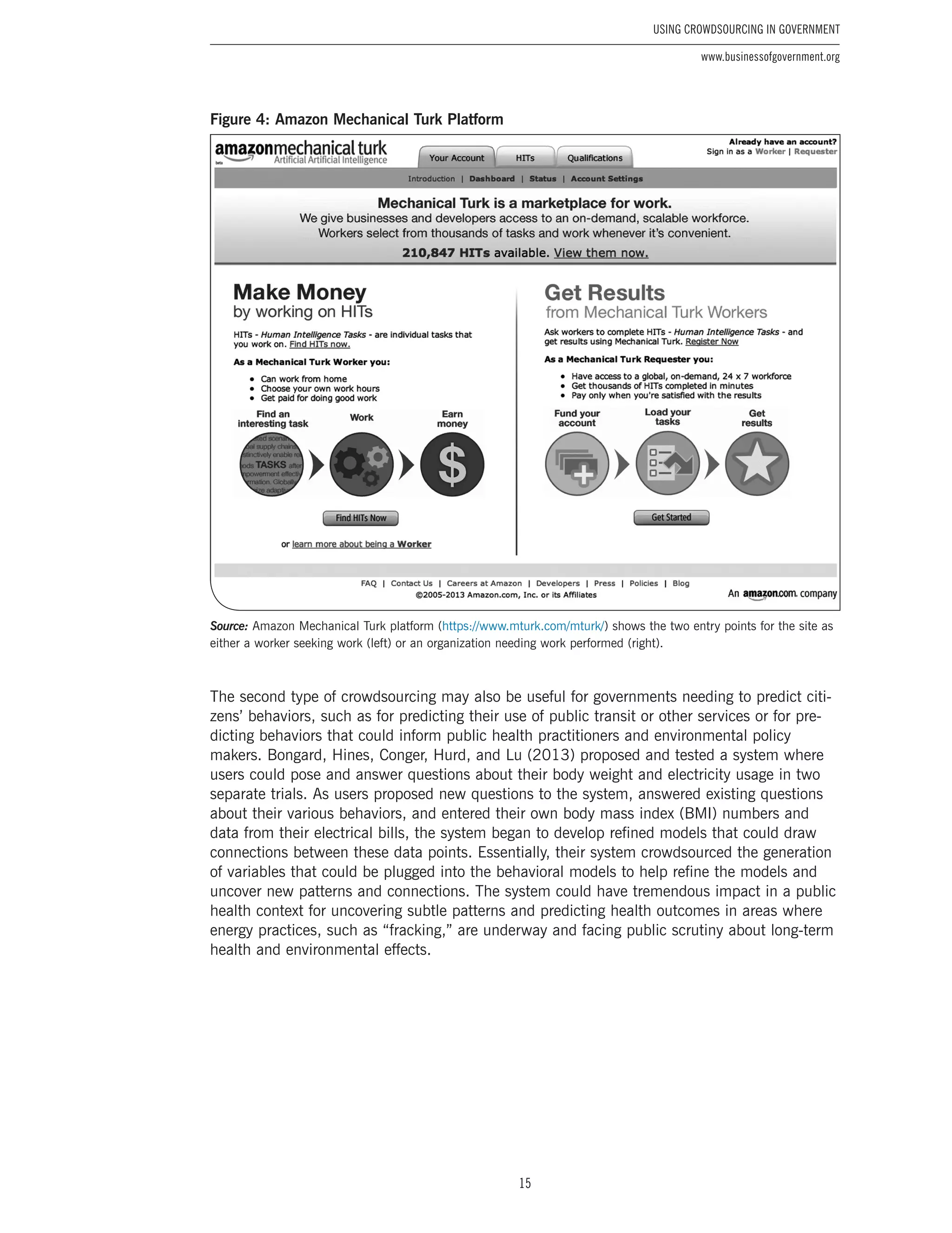 15
Using Crowdsourcing In Government
www.businessofgovernment.org
Figure 4: Amazon Mechanical Turk Platform
Source: Amazon Mechanical Turk platform (https://www.mturk.com/mturk/) shows the two entry points for the site as
either a worker seeking work (left) or an organization needing work performed (right).
The second type of crowdsourcing may also be useful for governments needing to predict citi-
zens’ behaviors, such as for predicting their use of public transit or other services or for pre-
dicting behaviors that could inform public health practitioners and environmental policy
makers. Bongard, Hines, Conger, Hurd, and Lu (2013) proposed and tested a system where
users could pose and answer questions about their body weight and electricity usage in two
separate trials. As users proposed new questions to the system, answered existing questions
about their various behaviors, and entered their own body mass index (BMI) numbers and
data from their electrical bills, the system began to develop refined models that could draw
connections between these data points. Essentially, their system crowdsourced the generation
of variables that could be plugged into the behavioral models to help refine the models and
uncover new patterns and connections. The system could have tremendous impact in a public
health context for uncovering subtle patterns and predicting health outcomes in areas where
energy practices, such as “fracking,” are underway and facing public scrutiny about long-term
health and environmental effects.
 