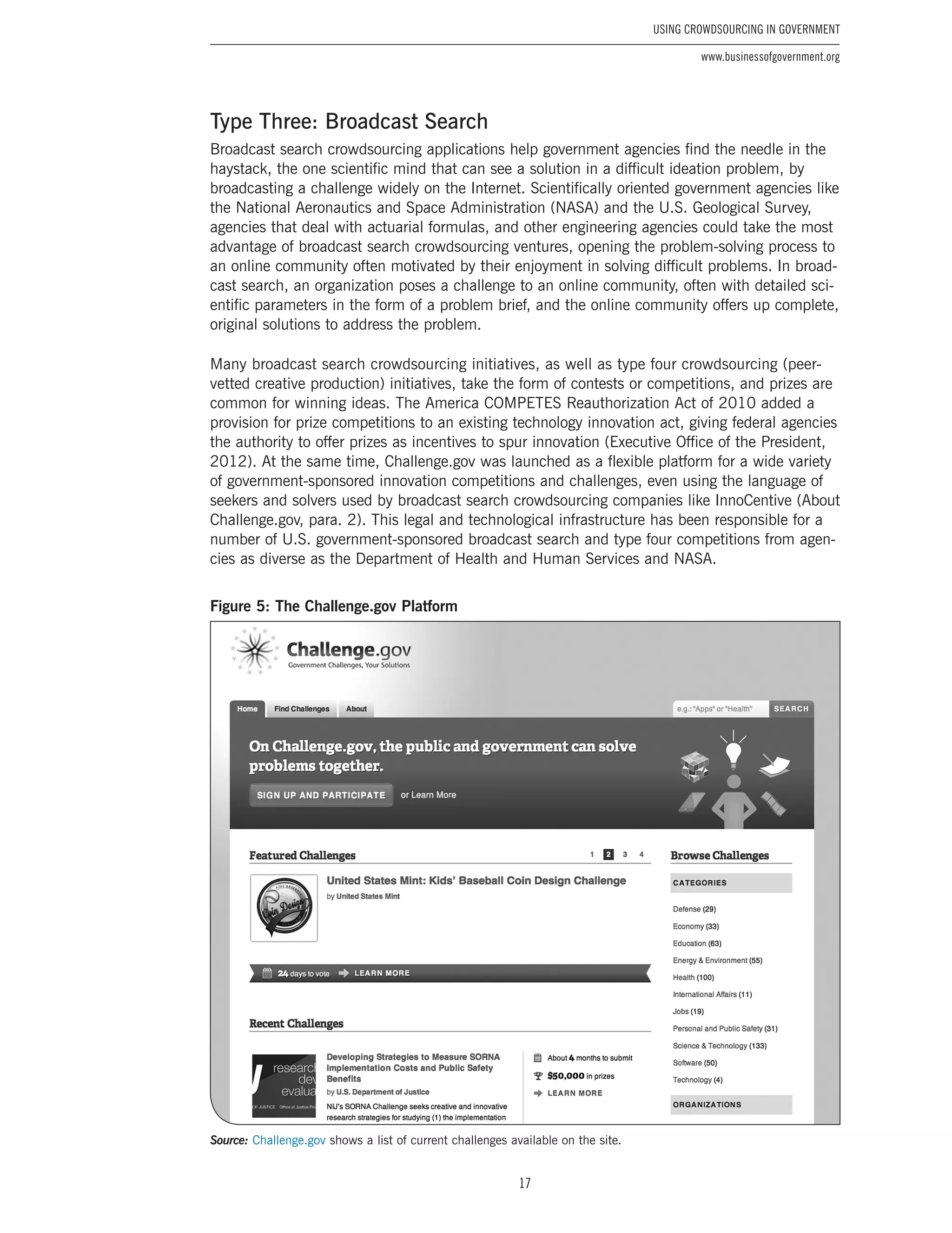 17
Using Crowdsourcing In Government
www.businessofgovernment.org
Type Three: Broadcast Search
Broadcast search crowdsourcing applications help government agencies find the needle in the
haystack, the one scientific mind that can see a solution in a difficult ideation problem, by
broadcasting a challenge widely on the Internet. Scientifically oriented government agencies like
the National Aeronautics and Space Administration (NASA) and the U.S. Geological Survey,
agencies that deal with actuarial formulas, and other engineering agencies could take the most
advantage of broadcast search crowdsourcing ventures, opening the problem-solving process to
an online community often motivated by their enjoyment in solving difficult problems. In broad-
cast search, an organization poses a challenge to an online community, often with detailed sci-
entific parameters in the form of a problem brief, and the online community offers up complete,
original solutions to address the problem.
Many broadcast search crowdsourcing initiatives, as well as type four crowdsourcing (peer-
vetted creative production) initiatives, take the form of contests or competitions, and prizes are
common for winning ideas. The America COMPETES Reauthorization Act of 2010 added a
provision for prize competitions to an existing technology innovation act, giving federal agencies
the authority to offer prizes as incentives to spur innovation (Executive Office of the President,
2012). At the same time, Challenge.gov was launched as a flexible platform for a wide variety
of government-sponsored innovation competitions and challenges, even using the language of
seekers and solvers used by broadcast search crowdsourcing companies like InnoCentive (About
Challenge.gov, para. 2). This legal and technological infrastructure has been responsible for a
number of U.S. government-sponsored broadcast search and type four competitions from agen-
cies as diverse as the Department of Health and Human Services and NASA.
Figure 5: The Challenge.gov Platform
Source: Challenge.gov shows a list of current challenges available on the site.
 