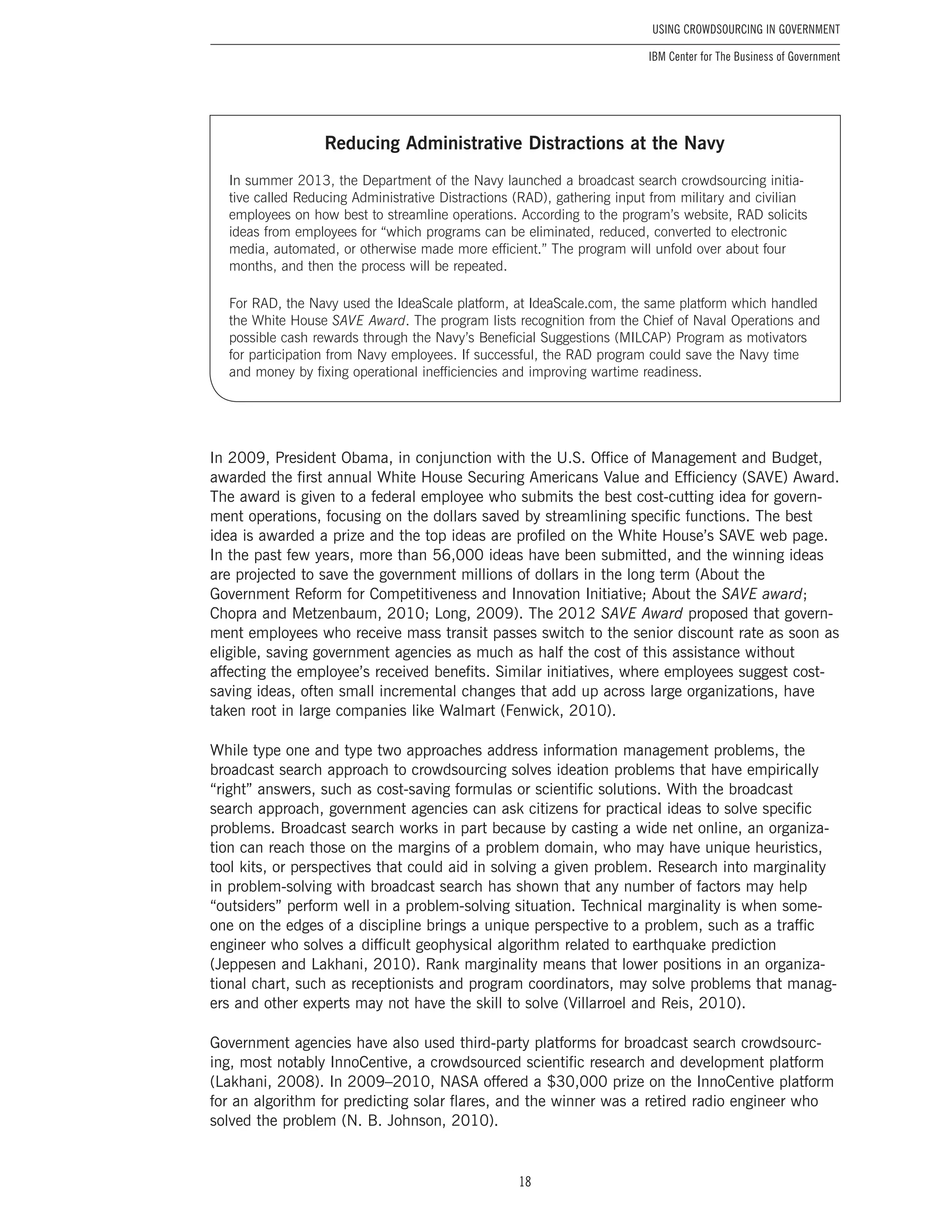 18
Using Crowdsourcing In Government
IBM Center for The Business of Government
In 2009, President Obama, in conjunction with the U.S. Office of Management and Budget,
awarded the first annual White House Securing Americans Value and Efficiency (SAVE) Award.
The award is given to a federal employee who submits the best cost-cutting idea for govern-
ment operations, focusing on the dollars saved by streamlining specific functions. The best
idea is awarded a prize and the top ideas are profiled on the White House’s SAVE web page.
In the past few years, more than 56,000 ideas have been submitted, and the winning ideas
are projected to save the government millions of dollars in the long term (About the
Government Reform for Competitiveness and Innovation Initiative; About the SAVE award;
Chopra and Metzenbaum, 2010; Long, 2009). The 2012 SAVE Award proposed that govern-
ment employees who receive mass transit passes switch to the senior discount rate as soon as
eligible, saving government agencies as much as half the cost of this assistance without
affecting the employee’s received benefits. Similar initiatives, where employees suggest cost-
saving ideas, often small incremental changes that add up across large organizations, have
taken root in large companies like Walmart (Fenwick, 2010).
While type one and type two approaches address information management problems, the
broadcast search approach to crowdsourcing solves ideation problems that have empirically
“right” answers, such as cost-saving formulas or scientific solutions. With the broadcast
search approach, government agencies can ask citizens for practical ideas to solve specific
problems. Broadcast search works in part because by casting a wide net online, an organiza-
tion can reach those on the margins of a problem domain, who may have unique heuristics,
tool kits, or perspectives that could aid in solving a given problem. Research into marginality
in problem-solving with broadcast search has shown that any number of factors may help
“outsiders” perform well in a problem-solving situation. Technical marginality is when some-
one on the edges of a discipline brings a unique perspective to a problem, such as a traffic
engineer who solves a difficult geophysical algorithm related to earthquake prediction
(Jeppesen and Lakhani, 2010). Rank marginality means that lower positions in an organiza-
tional chart, such as receptionists and program coordinators, may solve problems that manag-
ers and other experts may not have the skill to solve (Villarroel and Reis, 2010).
Government agencies have also used third-party platforms for broadcast search crowdsourc-
ing, most notably InnoCentive, a crowdsourced scientific research and development platform
(Lakhani, 2008). In 2009–2010, NASA offered a $30,000 prize on the InnoCentive platform
for an algorithm for predicting solar flares, and the winner was a retired radio engineer who
solved the problem (N. B. Johnson, 2010).
Reducing Administrative Distractions at the Navy
In summer 2013, the Department of the Navy launched a broadcast search crowdsourcing initia-
tive called Reducing Administrative Distractions (RAD), gathering input from military and civilian
employees on how best to streamline operations. According to the program’s website, RAD solicits
ideas from employees for “which programs can be eliminated, reduced, converted to electronic
media, automated, or otherwise made more efficient.” The program will unfold over about four
months, and then the process will be repeated.
For RAD, the Navy used the IdeaScale platform, at IdeaScale.com, the same platform which handled
the White House SAVE Award. The program lists recognition from the Chief of Naval Operations and
possible cash rewards through the Navy’s Beneficial Suggestions (MILCAP) Program as motivators
for participation from Navy employees. If successful, the RAD program could save the Navy time
and money by fixing operational inefficiencies and improving wartime readiness.
 