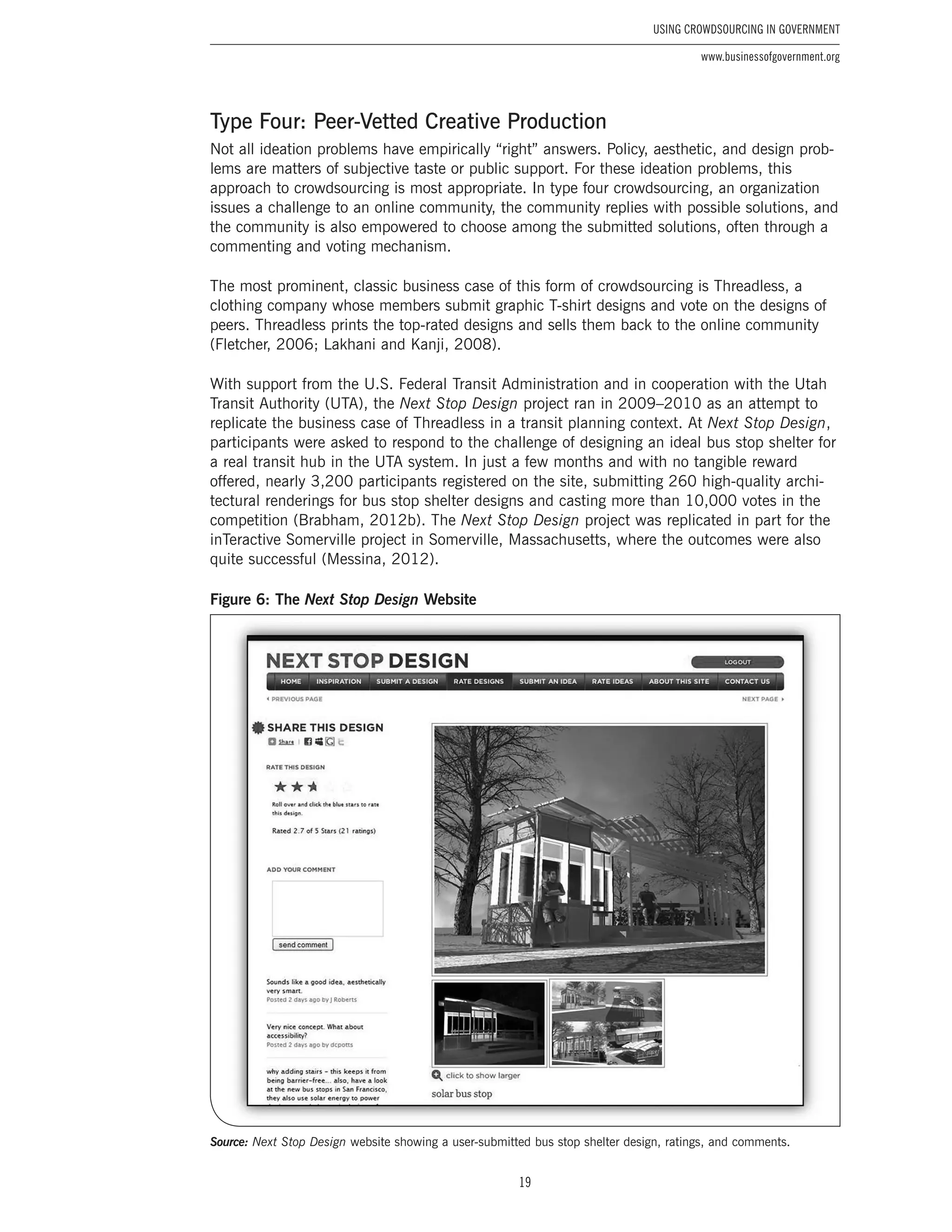 19
Using Crowdsourcing In Government
www.businessofgovernment.org
Type Four: Peer-Vetted Creative Production
Not all ideation problems have empirically “right” answers. Policy, aesthetic, and design prob-
lems are matters of subjective taste or public support. For these ideation problems, this
approach to crowdsourcing is most appropriate. In type four crowdsourcing, an organization
issues a challenge to an online community, the community replies with possible solutions, and
the community is also empowered to choose among the submitted solutions, often through a
commenting and voting mechanism.
The most prominent, classic business case of this form of crowdsourcing is Threadless, a
clothing company whose members submit graphic T-shirt designs and vote on the designs of
peers. Threadless prints the top-rated designs and sells them back to the online community
(Fletcher, 2006; Lakhani and Kanji, 2008).
With support from the U.S. Federal Transit Administration and in cooperation with the Utah
Transit Authority (UTA), the Next Stop Design project ran in 2009–2010 as an attempt to
replicate the business case of Threadless in a transit planning context. At Next Stop Design,
participants were asked to respond to the challenge of designing an ideal bus stop shelter for
a real transit hub in the UTA system. In just a few months and with no tangible reward
offered, nearly 3,200 participants registered on the site, submitting 260 high-quality archi-
tectural renderings for bus stop shelter designs and casting more than 10,000 votes in the
competition (Brabham, 2012b). The Next Stop Design project was replicated in part for the
inTeractive Somerville project in Somerville, Massachusetts, where the outcomes were also
quite successful (Messina, 2012).
Figure 6: The Next Stop Design Website
Source: Next Stop Design website showing a user-submitted bus stop shelter design, ratings, and comments.
 