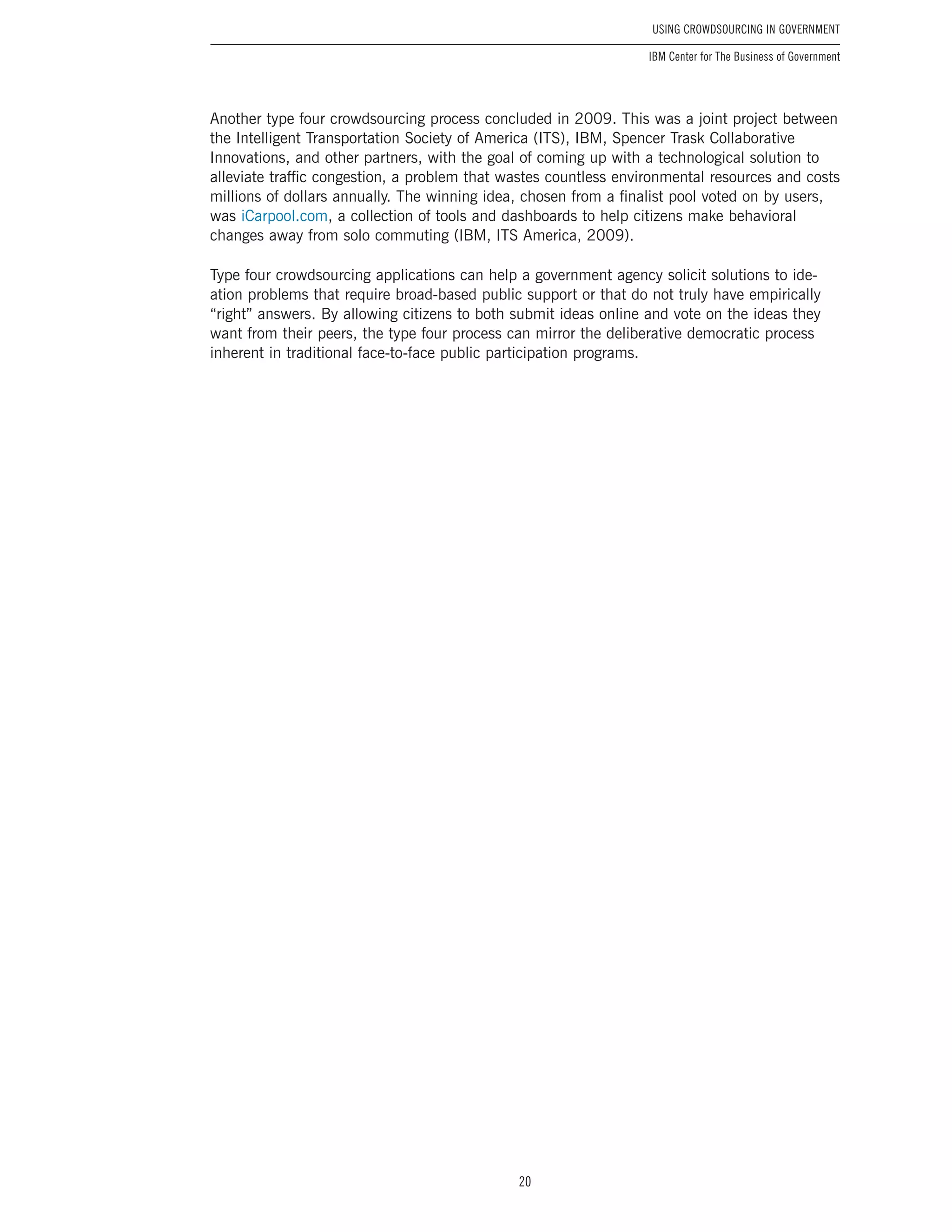 20
Using Crowdsourcing In Government
IBM Center for The Business of Government
Another type four crowdsourcing process concluded in 2009. This was a joint project between
the Intelligent Transportation Society of America (ITS), IBM, Spencer Trask Collaborative
Innovations, and other partners, with the goal of coming up with a technological solution to
alleviate traffic congestion, a problem that wastes countless environmental resources and costs
millions of dollars annually. The winning idea, chosen from a finalist pool voted on by users,
was iCarpool.com, a collection of tools and dashboards to help citizens make behavioral
changes away from solo commuting (IBM, ITS America, 2009).
Type four crowdsourcing applications can help a government agency solicit solutions to ide-
ation problems that require broad-based public support or that do not truly have empirically
“right” answers. By allowing citizens to both submit ideas online and vote on the ideas they
want from their peers, the type four process can mirror the deliberative democratic process
inherent in traditional face-to-face public participation programs.
 