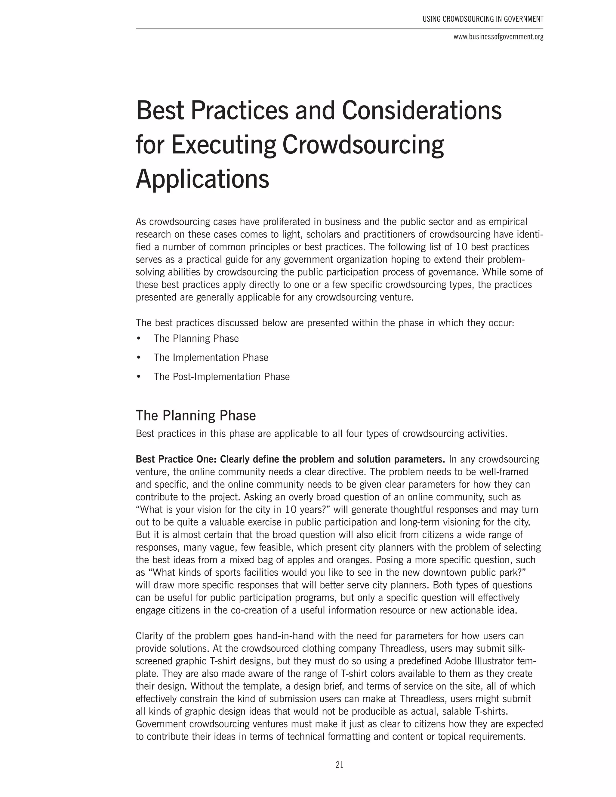 21
Using Crowdsourcing In Government
www.businessofgovernment.org
As crowdsourcing cases have proliferated in business and the public sector and as empirical
research on these cases comes to light, scholars and practitioners of crowdsourcing have identi-
fied a number of common principles or best practices. The following list of 10 best practices
serves as a practical guide for any government organization hoping to extend their problem-
solving abilities by crowdsourcing the public participation process of governance. While some of
these best practices apply directly to one or a few specific crowdsourcing types, the practices
presented are generally applicable for any crowdsourcing venture.
The best practices discussed below are presented within the phase in which they occur:
•	 The Planning Phase
•	 The Implementation Phase
•	 The Post-Implementation Phase
The Planning Phase
Best practices in this phase are applicable to all four types of crowdsourcing activities.
Best Practice One: Clearly define the problem and solution parameters. In any crowdsourcing
venture, the online community needs a clear directive. The problem needs to be well-framed
and specific, and the online community needs to be given clear parameters for how they can
contribute to the project. Asking an overly broad question of an online community, such as
“What is your vision for the city in 10 years?” will generate thoughtful responses and may turn
out to be quite a valuable exercise in public participation and long-term visioning for the city.
But it is almost certain that the broad question will also elicit from citizens a wide range of
responses, many vague, few feasible, which present city planners with the problem of selecting
the best ideas from a mixed bag of apples and oranges. Posing a more specific question, such
as “What kinds of sports facilities would you like to see in the new downtown public park?”
will draw more specific responses that will better serve city planners. Both types of questions
can be useful for public participation programs, but only a specific question will effectively
engage citizens in the co-creation of a useful information resource or new actionable idea.
Clarity of the problem goes hand-in-hand with the need for parameters for how users can
provide solutions. At the crowdsourced clothing company Threadless, users may submit silk-
screened graphic T-shirt designs, but they must do so using a predefined Adobe Illustrator tem-
plate. They are also made aware of the range of T-shirt colors available to them as they create
their design. Without the template, a design brief, and terms of service on the site, all of which
effectively constrain the kind of submission users can make at Threadless, users might submit
all kinds of graphic design ideas that would not be producible as actual, salable T-shirts.
Government crowdsourcing ventures must make it just as clear to citizens how they are expected
to contribute their ideas in terms of technical formatting and content or topical requirements.
Best Practices and Considerations
for Executing Crowdsourcing
Applications
 