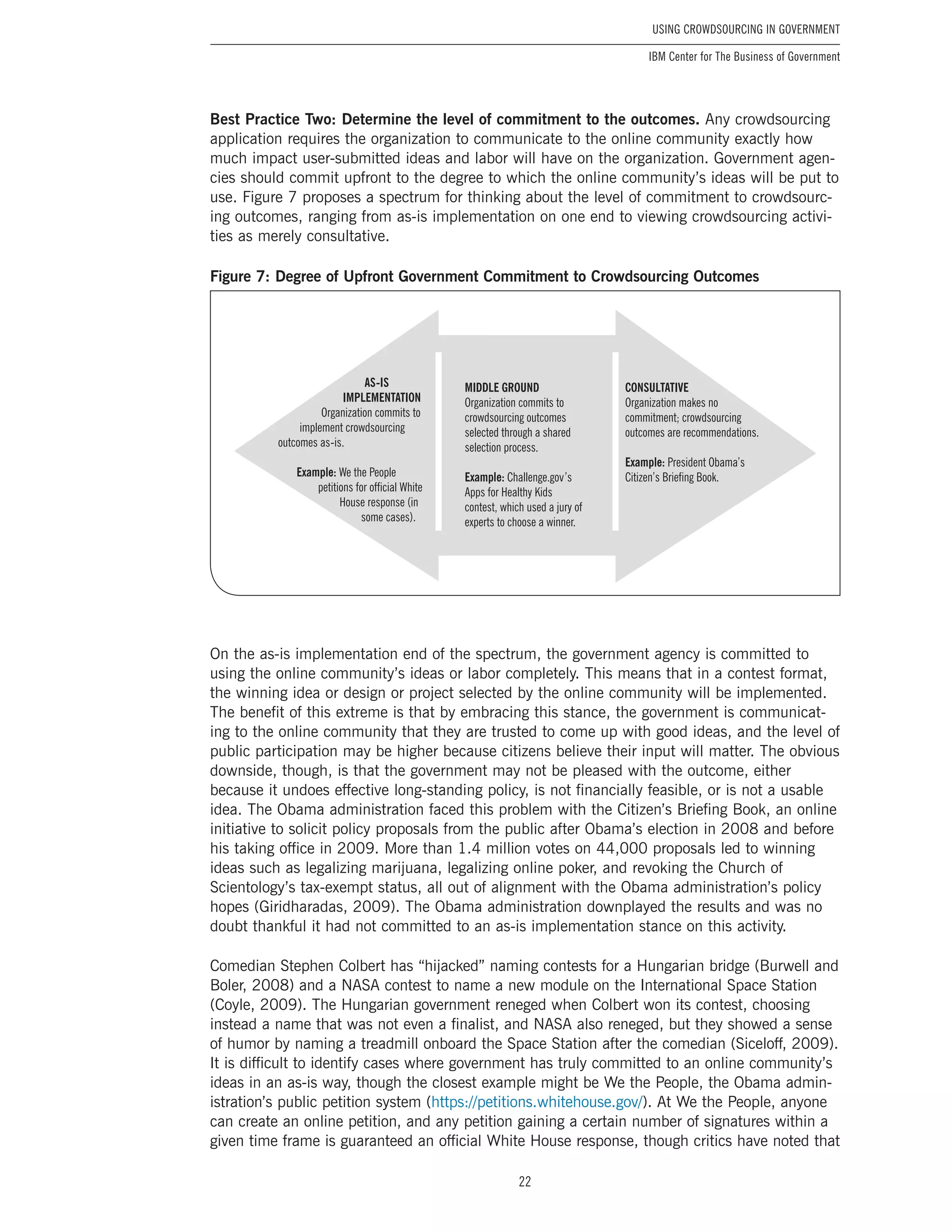 22
Using Crowdsourcing In Government
IBM Center for The Business of Government
Best Practice Two: Determine the level of commitment to the outcomes. Any crowdsourcing
application requires the organization to communicate to the online community exactly how
much impact user-submitted ideas and labor will have on the organization. Government agen-
cies should commit upfront to the degree to which the online community’s ideas will be put to
use. Figure 7 proposes a spectrum for thinking about the level of commitment to crowdsourc-
ing outcomes, ranging from as-is implementation on one end to viewing crowdsourcing activi-
ties as merely consultative.
Figure 7: Degree of Upfront Government Commitment to Crowdsourcing Outcomes
MIDDLE GROUND
Organization commits to
crowdsourcing outcomes
selected through a shared
selection process.
Example: Challenge.gov’s
Apps for Healthy Kids
contest, which used a jury of
experts to choose a winner.
CONSULTATIVE
Organization makes no
commitment; crowdsourcing
outcomes are recommendations.
Example: President Obama’s
Citizen’s Briefing Book.
AS-IS
IMPLEMENTATION
Organization commits to
implement crowdsourcing
outcomes as-is.
Example: We the People
petitions for official White
House response (in
some cases).
On the as-is implementation end of the spectrum, the government agency is committed to
using the online community’s ideas or labor completely. This means that in a contest format,
the winning idea or design or project selected by the online community will be implemented.
The benefit of this extreme is that by embracing this stance, the government is communicat-
ing to the online community that they are trusted to come up with good ideas, and the level of
public participation may be higher because citizens believe their input will matter. The obvious
downside, though, is that the government may not be pleased with the outcome, either
because it undoes effective long-standing policy, is not financially feasible, or is not a usable
idea. The Obama administration faced this problem with the Citizen’s Briefing Book, an online
initiative to solicit policy proposals from the public after Obama’s election in 2008 and before
his taking office in 2009. More than 1.4 million votes on 44,000 proposals led to winning
ideas such as legalizing marijuana, legalizing online poker, and revoking the Church of
Scientology’s tax-exempt status, all out of alignment with the Obama administration’s policy
hopes (Giridharadas, 2009). The Obama administration downplayed the results and was no
doubt thankful it had not committed to an as-is implementation stance on this activity.
Comedian Stephen Colbert has “hijacked” naming contests for a Hungarian bridge (Burwell and
Boler, 2008) and a NASA contest to name a new module on the International Space Station
(Coyle, 2009). The Hungarian government reneged when Colbert won its contest, choosing
instead a name that was not even a finalist, and NASA also reneged, but they showed a sense
of humor by naming a treadmill onboard the Space Station after the comedian (Siceloff, 2009).
It is difficult to identify cases where government has truly committed to an online community’s
ideas in an as-is way, though the closest example might be We the People, the Obama admin-
istration’s public petition system (https://petitions.whitehouse.gov/). At We the People, anyone
can create an online petition, and any petition gaining a certain number of signatures within a
given time frame is guaranteed an official White House response, though critics have noted that
 