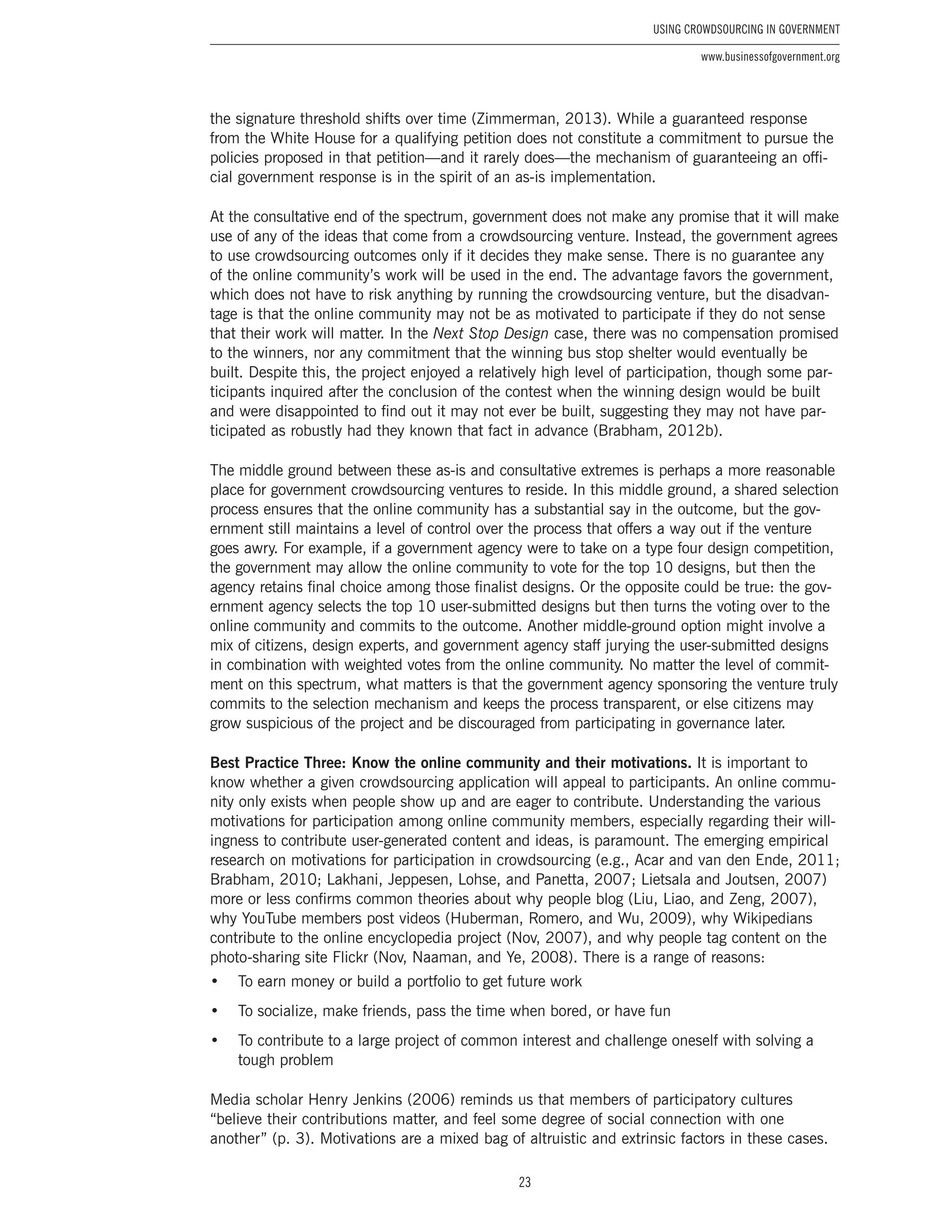 23
Using Crowdsourcing In Government
www.businessofgovernment.org
the signature threshold shifts over time (Zimmerman, 2013). While a guaranteed response
from the White House for a qualifying petition does not constitute a commitment to pursue the
policies proposed in that petition—and it rarely does—the mechanism of guaranteeing an offi-
cial government response is in the spirit of an as-is implementation.
At the consultative end of the spectrum, government does not make any promise that it will make
use of any of the ideas that come from a crowdsourcing venture. Instead, the government agrees
to use crowdsourcing outcomes only if it decides they make sense. There is no guarantee any
of the online community’s work will be used in the end. The advantage favors the government,
which does not have to risk anything by running the crowdsourcing venture, but the disadvan-
tage is that the online community may not be as motivated to participate if they do not sense
that their work will matter. In the Next Stop Design case, there was no compensation promised
to the winners, nor any commitment that the winning bus stop shelter would eventually be
built. Despite this, the project enjoyed a relatively high level of participation, though some par-
ticipants inquired after the conclusion of the contest when the winning design would be built
and were disappointed to find out it may not ever be built, suggesting they may not have par-
ticipated as robustly had they known that fact in advance (Brabham, 2012b).
The middle ground between these as-is and consultative extremes is perhaps a more reasonable
place for government crowdsourcing ventures to reside. In this middle ground, a shared selection
process ensures that the online community has a substantial say in the outcome, but the gov-
ernment still maintains a level of control over the process that offers a way out if the venture
goes awry. For example, if a government agency were to take on a type four design competition,
the government may allow the online community to vote for the top 10 designs, but then the
agency retains final choice among those finalist designs. Or the opposite could be true: the gov-
ernment agency selects the top 10 user-submitted designs but then turns the voting over to the
online community and commits to the outcome. Another middle-ground option might involve a
mix of citizens, design experts, and government agency staff jurying the user-submitted designs
in combination with weighted votes from the online community. No matter the level of commit-
ment on this spectrum, what matters is that the government agency sponsoring the venture truly
commits to the selection mechanism and keeps the process transparent, or else citizens may
grow suspicious of the project and be discouraged from participating in governance later.
Best Practice Three: Know the online community and their motivations. It is important to
know whether a given crowdsourcing application will appeal to participants. An online commu-
nity only exists when people show up and are eager to contribute. Understanding the various
motivations for participation among online community members, especially regarding their will-
ingness to contribute user-generated content and ideas, is paramount. The emerging empirical
research on motivations for participation in crowdsourcing (e.g., Acar and van den Ende, 2011;
Brabham, 2010; Lakhani, Jeppesen, Lohse, and Panetta, 2007; Lietsala and Joutsen, 2007)
more or less confirms common theories about why people blog (Liu, Liao, and Zeng, 2007),
why YouTube members post videos (Huberman, Romero, and Wu, 2009), why Wikipedians
contribute to the online encyclopedia project (Nov, 2007), and why people tag content on the
photo-sharing site Flickr (Nov, Naaman, and Ye, 2008). There is a range of reasons:
•	 To earn money or build a portfolio to get future work
•	 To socialize, make friends, pass the time when bored, or have fun
•	 To contribute to a large project of common interest and challenge oneself with solving a
tough problem
Media scholar Henry Jenkins (2006) reminds us that members of participatory cultures
“believe their contributions matter, and feel some degree of social connection with one
another” (p. 3). Motivations are a mixed bag of altruistic and extrinsic factors in these cases.
 