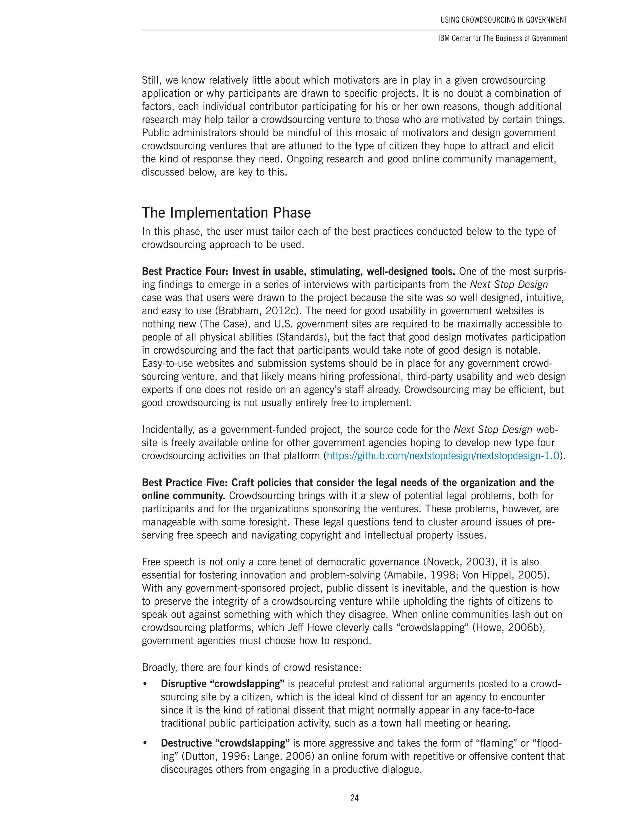 24
Using Crowdsourcing In Government
IBM Center for The Business of Government
Still, we know relatively little about which motivators are in play in a given crowdsourcing
application or why participants are drawn to specific projects. It is no doubt a combination of
factors, each individual contributor participating for his or her own reasons, though additional
research may help tailor a crowdsourcing venture to those who are motivated by certain things.
Public administrators should be mindful of this mosaic of motivators and design government
crowdsourcing ventures that are attuned to the type of citizen they hope to attract and elicit
the kind of response they need. Ongoing research and good online community management,
discussed below, are key to this.
The Implementation Phase
In this phase, the user must tailor each of the best practices conducted below to the type of
crowdsourcing approach to be used.
Best Practice Four: Invest in usable, stimulating, well-designed tools. One of the most surpris-
ing findings to emerge in a series of interviews with participants from the Next Stop Design
case was that users were drawn to the project because the site was so well designed, intuitive,
and easy to use (Brabham, 2012c). The need for good usability in government websites is
nothing new (The Case), and U.S. government sites are required to be maximally accessible to
people of all physical abilities (Standards), but the fact that good design motivates participation
in crowdsourcing and the fact that participants would take note of good design is notable.
Easy-to-use websites and submission systems should be in place for any government crowd-
sourcing venture, and that likely means hiring professional, third-party usability and web design
experts if one does not reside on an agency’s staff already. Crowdsourcing may be efficient, but
good crowdsourcing is not usually entirely free to implement.
Incidentally, as a government-funded project, the source code for the Next Stop Design web-
site is freely available online for other government agencies hoping to develop new type four
crowdsourcing activities on that platform (https://github.com/nextstopdesign/nextstopdesign-1.0).
Best Practice Five: Craft policies that consider the legal needs of the organization and the
online community. Crowdsourcing brings with it a slew of potential legal problems, both for
participants and for the organizations sponsoring the ventures. These problems, however, are
manageable with some foresight. These legal questions tend to cluster around issues of pre-
serving free speech and navigating copyright and intellectual property issues.
Free speech is not only a core tenet of democratic governance (Noveck, 2003), it is also
essential for fostering innovation and problem-solving (Amabile, 1998; Von Hippel, 2005).
With any government-sponsored project, public dissent is inevitable, and the question is how
to preserve the integrity of a crowdsourcing venture while upholding the rights of citizens to
speak out against something with which they disagree. When online communities lash out on
crowdsourcing platforms, which Jeff Howe cleverly calls “crowdslapping” (Howe, 2006b),
government agencies must choose how to respond.
Broadly, there are four kinds of crowd resistance:
•	 Disruptive “crowdslapping” is peaceful protest and rational arguments posted to a crowd-
sourcing site by a citizen, which is the ideal kind of dissent for an agency to encounter
since it is the kind of rational dissent that might normally appear in any face-to-face
traditional public participation activity, such as a town hall meeting or hearing.
•	 Destructive “crowdslapping” is more aggressive and takes the form of “flaming” or “flood-
ing” (Dutton, 1996; Lange, 2006) an online forum with repetitive or offensive content that
discourages others from engaging in a productive dialogue.
 