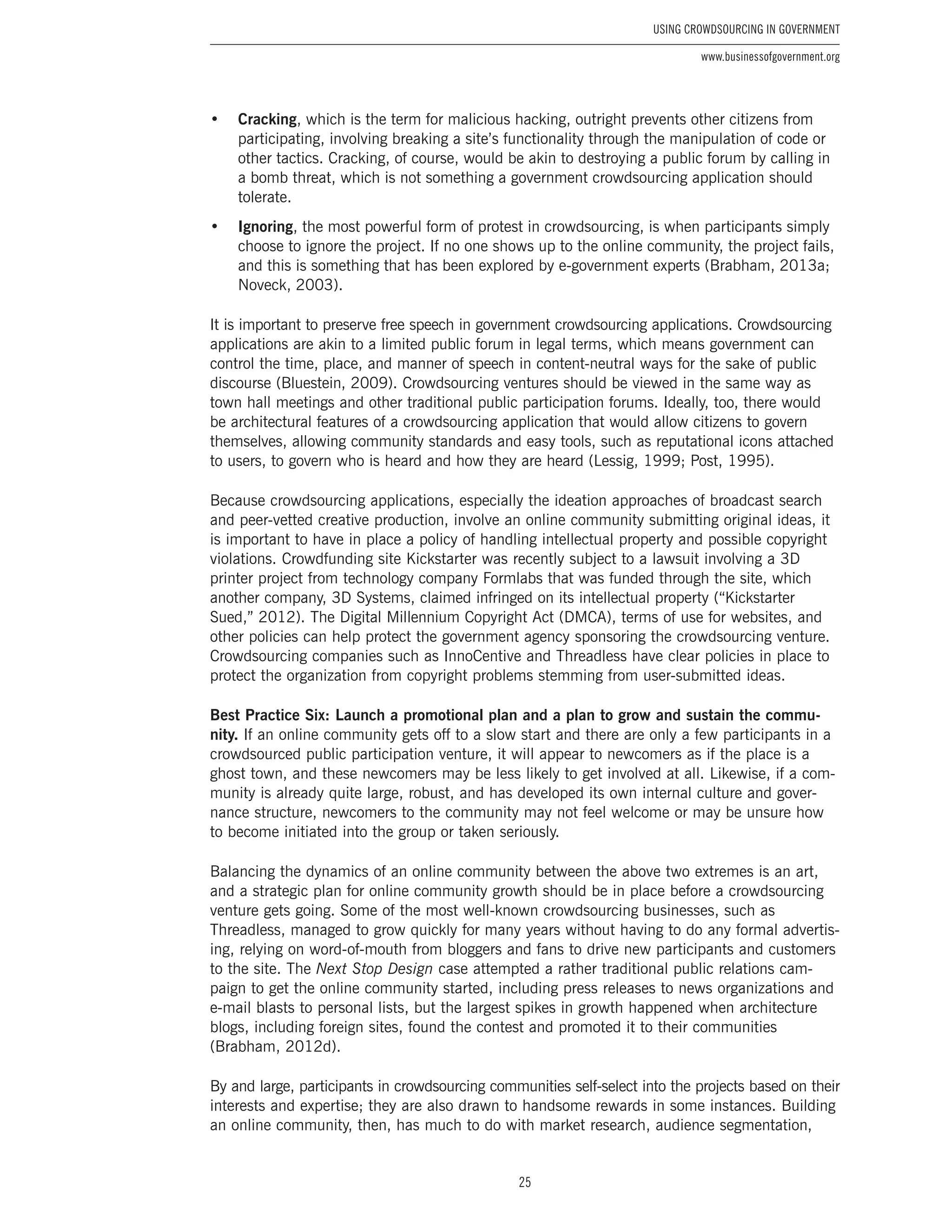 25
Using Crowdsourcing In Government
www.businessofgovernment.org
•	 Cracking, which is the term for malicious hacking, outright prevents other citizens from
participating, involving breaking a site’s functionality through the manipulation of code or
other tactics. Cracking, of course, would be akin to destroying a public forum by calling in
a bomb threat, which is not something a government crowdsourcing application should
tolerate.
•	 Ignoring, the most powerful form of protest in crowdsourcing, is when participants simply
choose to ignore the project. If no one shows up to the online community, the project fails,
and this is something that has been explored by e-government experts (Brabham, 2013a;
Noveck, 2003).
It is important to preserve free speech in government crowdsourcing applications. Crowdsourcing
applications are akin to a limited public forum in legal terms, which means government can
control the time, place, and manner of speech in content-neutral ways for the sake of public
discourse (Bluestein, 2009). Crowdsourcing ventures should be viewed in the same way as
town hall meetings and other traditional public participation forums. Ideally, too, there would
be architectural features of a crowdsourcing application that would allow citizens to govern
themselves, allowing community standards and easy tools, such as reputational icons attached
to users, to govern who is heard and how they are heard (Lessig, 1999; Post, 1995).
Because crowdsourcing applications, especially the ideation approaches of broadcast search
and peer-vetted creative production, involve an online community submitting original ideas, it
is important to have in place a policy of handling intellectual property and possible copyright
violations. Crowdfunding site Kickstarter was recently subject to a lawsuit involving a 3D
printer project from technology company Formlabs that was funded through the site, which
another company, 3D Systems, claimed infringed on its intellectual property (“Kickstarter
Sued,” 2012). The Digital Millennium Copyright Act (DMCA), terms of use for websites, and
other policies can help protect the government agency sponsoring the crowdsourcing venture.
Crowdsourcing companies such as InnoCentive and Threadless have clear policies in place to
protect the organization from copyright problems stemming from user-submitted ideas.
Best Practice Six: Launch a promotional plan and a plan to grow and sustain the commu-
nity. If an online community gets off to a slow start and there are only a few participants in a
crowdsourced public participation venture, it will appear to newcomers as if the place is a
ghost town, and these newcomers may be less likely to get involved at all. Likewise, if a com-
munity is already quite large, robust, and has developed its own internal culture and gover-
nance structure, newcomers to the community may not feel welcome or may be unsure how
to become initiated into the group or taken seriously.
Balancing the dynamics of an online community between the above two extremes is an art,
and a strategic plan for online community growth should be in place before a crowdsourcing
venture gets going. Some of the most well-known crowdsourcing businesses, such as
Threadless, managed to grow quickly for many years without having to do any formal advertis-
ing, relying on word-of-mouth from bloggers and fans to drive new participants and customers
to the site. The Next Stop Design case attempted a rather traditional public relations cam-
paign to get the online community started, including press releases to news organizations and
e-mail blasts to personal lists, but the largest spikes in growth happened when architecture
blogs, including foreign sites, found the contest and promoted it to their communities
(Brabham, 2012d).
By and large, participants in crowdsourcing communities self-select into the projects based on their
interests and expertise; they are also drawn to handsome rewards in some instances. Building
an online community, then, has much to do with market research, audience segmentation,
 