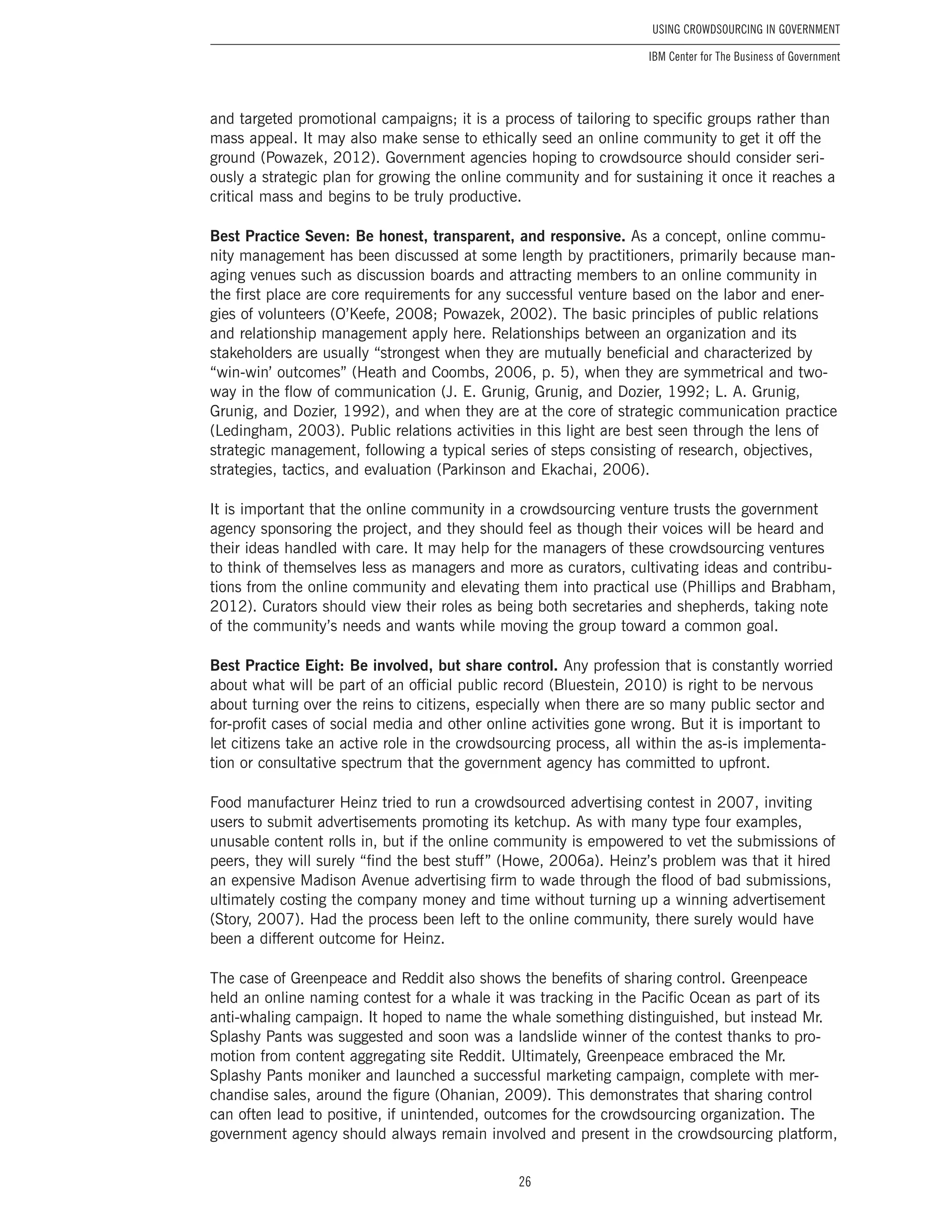 26
Using Crowdsourcing In Government
IBM Center for The Business of Government
and targeted promotional campaigns; it is a process of tailoring to specific groups rather than
mass appeal. It may also make sense to ethically seed an online community to get it off the
ground (Powazek, 2012). Government agencies hoping to crowdsource should consider seri-
ously a strategic plan for growing the online community and for sustaining it once it reaches a
critical mass and begins to be truly productive.
Best Practice Seven: Be honest, transparent, and responsive. As a concept, online commu-
nity management has been discussed at some length by practitioners, primarily because man-
aging venues such as discussion boards and attracting members to an online community in
the first place are core requirements for any successful venture based on the labor and ener-
gies of volunteers (O’Keefe, 2008; Powazek, 2002). The basic principles of public relations
and relationship management apply here. Relationships between an organization and its
stakeholders are usually “strongest when they are mutually beneficial and characterized by
“win-win’ outcomes” (Heath and Coombs, 2006, p. 5), when they are symmetrical and two-
way in the flow of communication (J. E. Grunig, Grunig, and Dozier, 1992; L. A. Grunig,
Grunig, and Dozier, 1992), and when they are at the core of strategic communication practice
(Ledingham, 2003). Public relations activities in this light are best seen through the lens of
strategic management, following a typical series of steps consisting of research, objectives,
strategies, tactics, and evaluation (Parkinson and Ekachai, 2006).
It is important that the online community in a crowdsourcing venture trusts the government
agency sponsoring the project, and they should feel as though their voices will be heard and
their ideas handled with care. It may help for the managers of these crowdsourcing ventures
to think of themselves less as managers and more as curators, cultivating ideas and contribu-
tions from the online community and elevating them into practical use (Phillips and Brabham,
2012). Curators should view their roles as being both secretaries and shepherds, taking note
of the community’s needs and wants while moving the group toward a common goal.
Best Practice Eight: Be involved, but share control. Any profession that is constantly worried
about what will be part of an official public record (Bluestein, 2010) is right to be nervous
about turning over the reins to citizens, especially when there are so many public sector and
for-profit cases of social media and other online activities gone wrong. But it is important to
let citizens take an active role in the crowdsourcing process, all within the as-is implementa-
tion or consultative spectrum that the government agency has committed to upfront.
Food manufacturer Heinz tried to run a crowdsourced advertising contest in 2007, inviting
users to submit advertisements promoting its ketchup. As with many type four examples,
unusable content rolls in, but if the online community is empowered to vet the submissions of
peers, they will surely “find the best stuff” (Howe, 2006a). Heinz’s problem was that it hired
an expensive Madison Avenue advertising firm to wade through the flood of bad submissions,
ultimately costing the company money and time without turning up a winning advertisement
(Story, 2007). Had the process been left to the online community, there surely would have
been a different outcome for Heinz.
The case of Greenpeace and Reddit also shows the benefits of sharing control. Greenpeace
held an online naming contest for a whale it was tracking in the Pacific Ocean as part of its
anti-whaling campaign. It hoped to name the whale something distinguished, but instead Mr.
Splashy Pants was suggested and soon was a landslide winner of the contest thanks to pro-
motion from content aggregating site Reddit. Ultimately, Greenpeace embraced the Mr.
Splashy Pants moniker and launched a successful marketing campaign, complete with mer-
chandise sales, around the figure (Ohanian, 2009). This demonstrates that sharing control
can often lead to positive, if unintended, outcomes for the crowdsourcing organization. The
government agency should always remain involved and present in the crowdsourcing platform,
 
