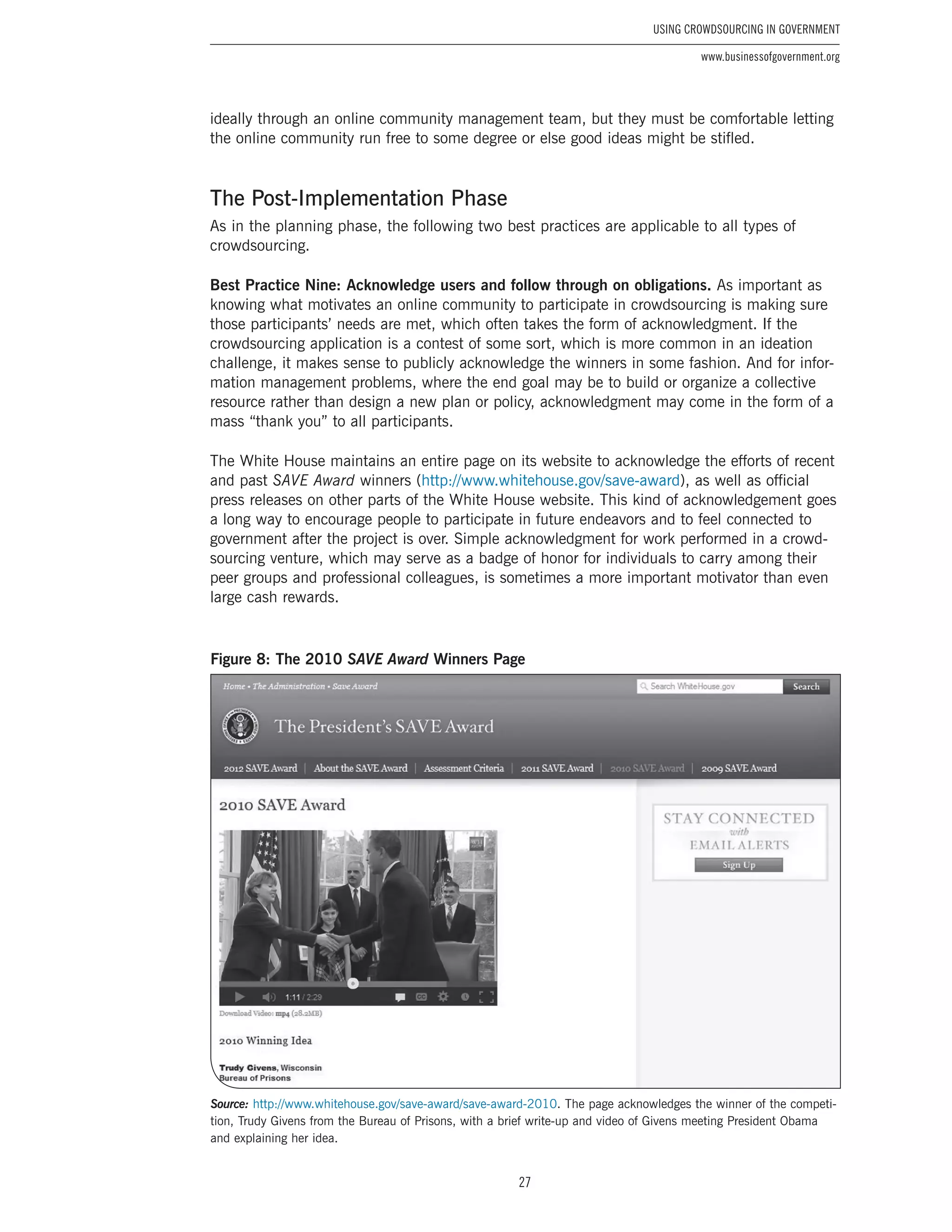 27
Using Crowdsourcing In Government
www.businessofgovernment.org
ideally through an online community management team, but they must be comfortable letting
the online community run free to some degree or else good ideas might be stifled.
The Post-Implementation Phase
As in the planning phase, the following two best practices are applicable to all types of
crowdsourcing.
Best Practice Nine: Acknowledge users and follow through on obligations. As important as
knowing what motivates an online community to participate in crowdsourcing is making sure
those participants’ needs are met, which often takes the form of acknowledgment. If the
crowdsourcing application is a contest of some sort, which is more common in an ideation
challenge, it makes sense to publicly acknowledge the winners in some fashion. And for infor-
mation management problems, where the end goal may be to build or organize a collective
resource rather than design a new plan or policy, acknowledgment may come in the form of a
mass “thank you” to all participants.
The White House maintains an entire page on its website to acknowledge the efforts of recent
and past SAVE Award winners (http://www.whitehouse.gov/save-award), as well as official
press releases on other parts of the White House website. This kind of acknowledgement goes
a long way to encourage people to participate in future endeavors and to feel connected to
government after the project is over. Simple acknowledgment for work performed in a crowd-
sourcing venture, which may serve as a badge of honor for individuals to carry among their
peer groups and professional colleagues, is sometimes a more important motivator than even
large cash rewards.
Figure 8: The 2010 SAVE Award Winners Page
Source: http://www.whitehouse.gov/save-award/save-award-2010. The page acknowledges the winner of the competi-
tion, Trudy Givens from the Bureau of Prisons, with a brief write-up and video of Givens meeting President Obama
and explaining her idea.
 