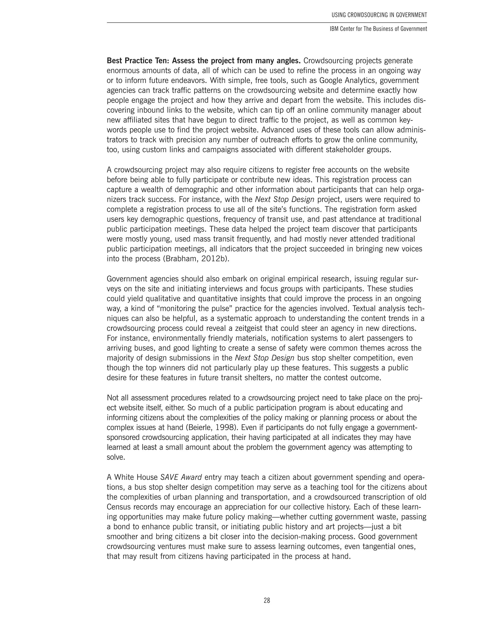 28
Using Crowdsourcing In Government
IBM Center for The Business of Government
Best Practice Ten: Assess the project from many angles. Crowdsourcing projects generate
enormous amounts of data, all of which can be used to refine the process in an ongoing way
or to inform future endeavors. With simple, free tools, such as Google Analytics, government
agencies can track traffic patterns on the crowdsourcing website and determine exactly how
people engage the project and how they arrive and depart from the website. This includes dis-
covering inbound links to the website, which can tip off an online community manager about
new affiliated sites that have begun to direct traffic to the project, as well as common key-
words people use to find the project website. Advanced uses of these tools can allow adminis-
trators to track with precision any number of outreach efforts to grow the online community,
too, using custom links and campaigns associated with different stakeholder groups.
A crowdsourcing project may also require citizens to register free accounts on the website
before being able to fully participate or contribute new ideas. This registration process can
capture a wealth of demographic and other information about participants that can help orga-
nizers track success. For instance, with the Next Stop Design project, users were required to
complete a registration process to use all of the site’s functions. The registration form asked
users key demographic questions, frequency of transit use, and past attendance at traditional
public participation meetings. These data helped the project team discover that participants
were mostly young, used mass transit frequently, and had mostly never attended traditional
public participation meetings, all indicators that the project succeeded in bringing new voices
into the process (Brabham, 2012b).
Government agencies should also embark on original empirical research, issuing regular sur-
veys on the site and initiating interviews and focus groups with participants. These studies
could yield qualitative and quantitative insights that could improve the process in an ongoing
way, a kind of “monitoring the pulse” practice for the agencies involved. Textual analysis tech-
niques can also be helpful, as a systematic approach to understanding the content trends in a
crowdsourcing process could reveal a zeitgeist that could steer an agency in new directions.
For instance, environmentally friendly materials, notification systems to alert passengers to
arriving buses, and good lighting to create a sense of safety were common themes across the
majority of design submissions in the Next Stop Design bus stop shelter competition, even
though the top winners did not particularly play up these features. This suggests a public
desire for these features in future transit shelters, no matter the contest outcome.
Not all assessment procedures related to a crowdsourcing project need to take place on the proj-
ect website itself, either. So much of a public participation program is about educating and
informing citizens about the complexities of the policy making or planning process or about the
complex issues at hand (Beierle, 1998). Even if participants do not fully engage a government-
sponsored crowdsourcing application, their having participated at all indicates they may have
learned at least a small amount about the problem the government agency was attempting to
solve.
A White House SAVE Award entry may teach a citizen about government spending and opera-
tions, a bus stop shelter design competition may serve as a teaching tool for the citizens about
the complexities of urban planning and transportation, and a crowdsourced transcription of old
Census records may encourage an appreciation for our collective history. Each of these learn-
ing opportunities may make future policy making—whether cutting government waste, passing
a bond to enhance public transit, or initiating public history and art projects—just a bit
smoother and bring citizens a bit closer into the decision-making process. Good government
crowdsourcing ventures must make sure to assess learning outcomes, even tangential ones,
that may result from citizens having participated in the process at hand.
 