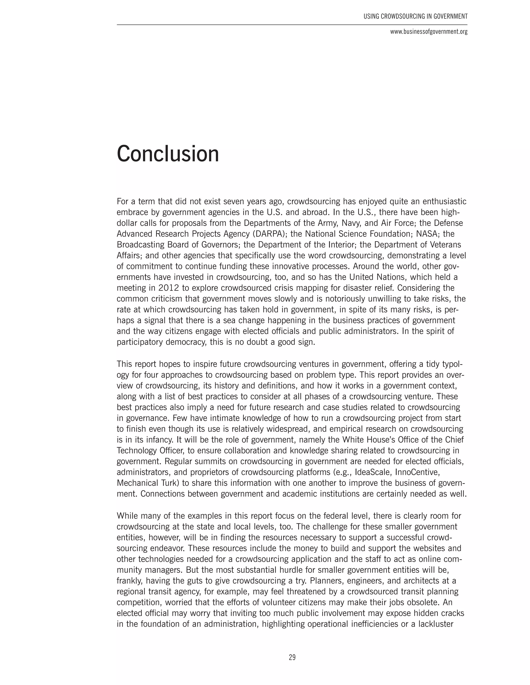 29
Using Crowdsourcing In Government
www.businessofgovernment.org
For a term that did not exist seven years ago, crowdsourcing has enjoyed quite an enthusiastic
embrace by government agencies in the U.S. and abroad. In the U.S., there have been high-
dollar calls for proposals from the Departments of the Army, Navy, and Air Force; the Defense
Advanced Research Projects Agency (DARPA); the National Science Foundation; NASA; the
Broadcasting Board of Governors; the Department of the Interior; the Department of Veterans
Affairs; and other agencies that specifically use the word crowdsourcing, demonstrating a level
of commitment to continue funding these innovative processes. Around the world, other gov-
ernments have invested in crowdsourcing, too, and so has the United Nations, which held a
meeting in 2012 to explore crowdsourced crisis mapping for disaster relief. Considering the
common criticism that government moves slowly and is notoriously unwilling to take risks, the
rate at which crowdsourcing has taken hold in government, in spite of its many risks, is per-
haps a signal that there is a sea change happening in the business practices of government
and the way citizens engage with elected officials and public administrators. In the spirit of
participatory democracy, this is no doubt a good sign.
This report hopes to inspire future crowdsourcing ventures in government, offering a tidy typol-
ogy for four approaches to crowdsourcing based on problem type. This report provides an over-
view of crowdsourcing, its history and definitions, and how it works in a government context,
along with a list of best practices to consider at all phases of a crowdsourcing venture. These
best practices also imply a need for future research and case studies related to crowdsourcing
in governance. Few have intimate knowledge of how to run a crowdsourcing project from start
to finish even though its use is relatively widespread, and empirical research on crowdsourcing
is in its infancy. It will be the role of government, namely the White House’s Office of the Chief
Technology Officer, to ensure collaboration and knowledge sharing related to crowdsourcing in
government. Regular summits on crowdsourcing in government are needed for elected officials,
administrators, and proprietors of crowdsourcing platforms (e.g., IdeaScale, InnoCentive,
Mechanical Turk) to share this information with one another to improve the business of govern-
ment. Connections between government and academic institutions are certainly needed as well.
While many of the examples in this report focus on the federal level, there is clearly room for
crowdsourcing at the state and local levels, too. The challenge for these smaller government
entities, however, will be in finding the resources necessary to support a successful crowd-
sourcing endeavor. These resources include the money to build and support the websites and
other technologies needed for a crowdsourcing application and the staff to act as online com-
munity managers. But the most substantial hurdle for smaller government entities will be,
frankly, having the guts to give crowdsourcing a try. Planners, engineers, and architects at a
regional transit agency, for example, may feel threatened by a crowdsourced transit planning
competition, worried that the efforts of volunteer citizens may make their jobs obsolete. An
elected official may worry that inviting too much public involvement may expose hidden cracks
in the foundation of an administration, highlighting operational inefficiencies or a lackluster
Conclusion
 
