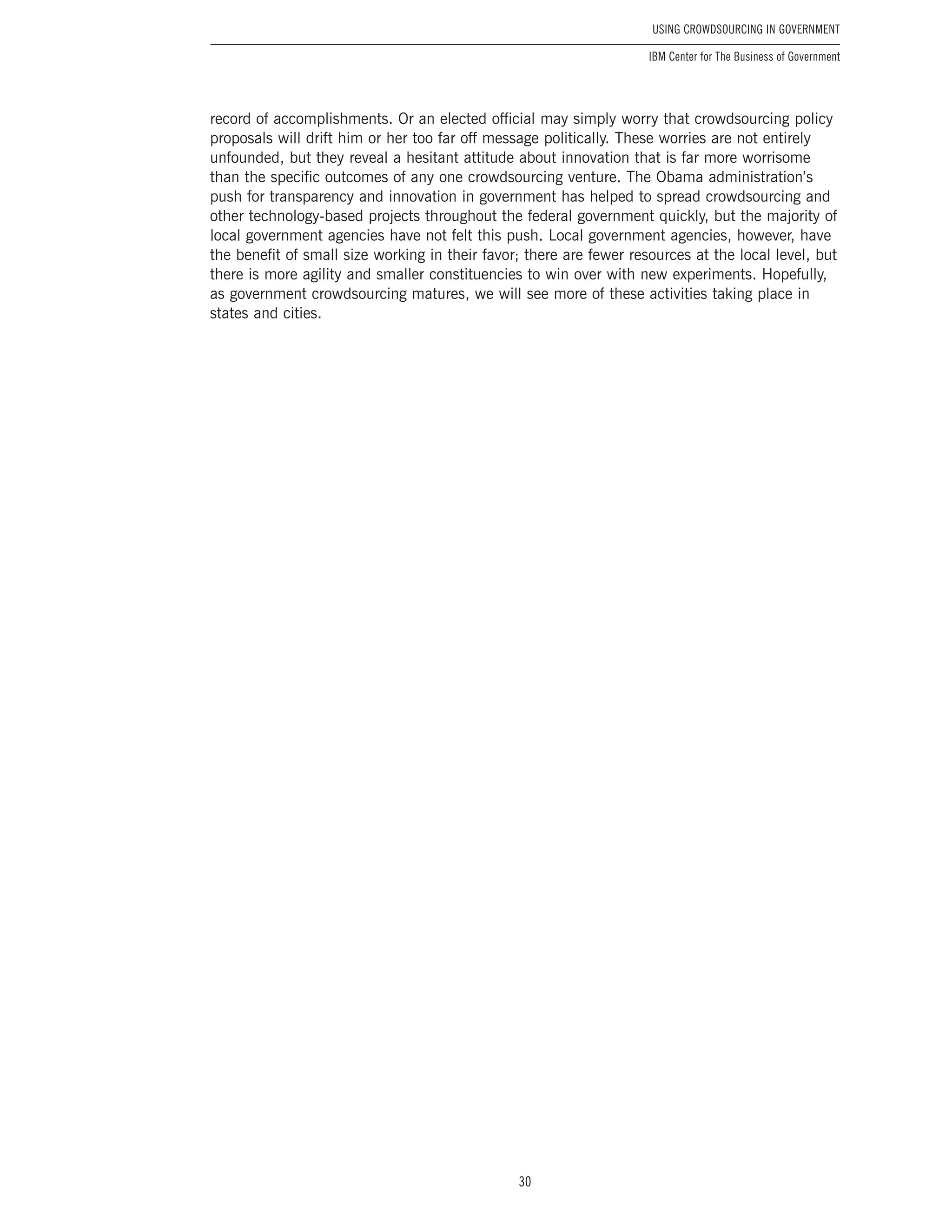30
Using Crowdsourcing In Government
IBM Center for The Business of Government
record of accomplishments. Or an elected official may simply worry that crowdsourcing policy
proposals will drift him or her too far off message politically. These worries are not entirely
unfounded, but they reveal a hesitant attitude about innovation that is far more worrisome
than the specific outcomes of any one crowdsourcing venture. The Obama administration’s
push for transparency and innovation in government has helped to spread crowdsourcing and
other technology-based projects throughout the federal government quickly, but the majority of
local government agencies have not felt this push. Local government agencies, however, have
the benefit of small size working in their favor; there are fewer resources at the local level, but
there is more agility and smaller constituencies to win over with new experiments. Hopefully,
as government crowdsourcing matures, we will see more of these activities taking place in
states and cities.
 