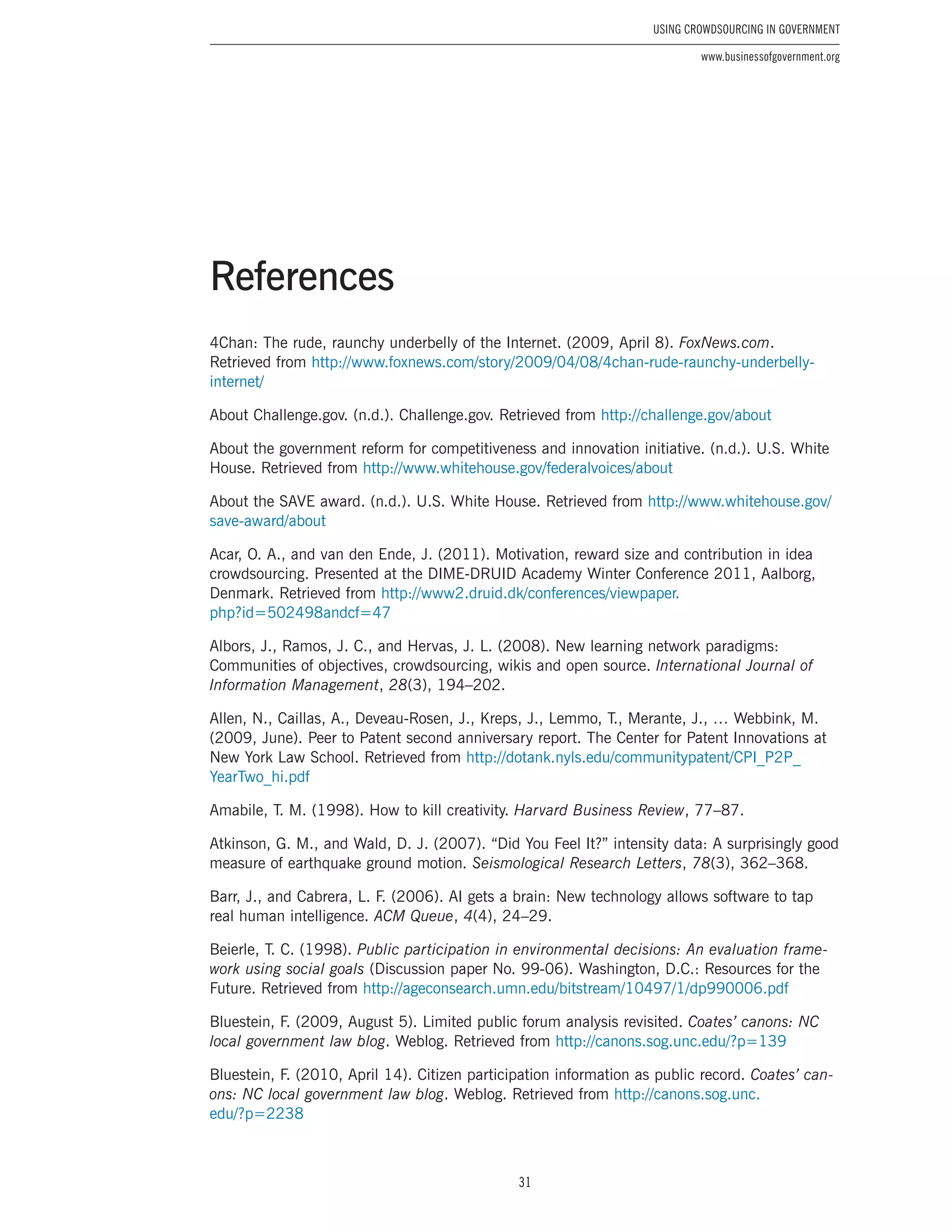 31
Using Crowdsourcing In Government
www.businessofgovernment.org
4Chan: The rude, raunchy underbelly of the Internet. (2009, April 8). FoxNews.com.
Retrieved from http://www.foxnews.com/story/2009/04/08/4chan-rude-raunchy-underbelly-
internet/
About Challenge.gov. (n.d.). Challenge.gov. Retrieved from http://challenge.gov/about
About the government reform for competitiveness and innovation initiative. (n.d.). U.S. White
House. Retrieved from http://www.whitehouse.gov/federalvoices/about
About the SAVE award. (n.d.). U.S. White House. Retrieved from http://www.whitehouse.gov/
save-award/about
Acar, O. A., and van den Ende, J. (2011). Motivation, reward size and contribution in idea
crowdsourcing. Presented at the DIME-DRUID Academy Winter Conference 2011, Aalborg,
Denmark. Retrieved from http://www2.druid.dk/conferences/viewpaper.
php?id=502498andcf=47
Albors, J., Ramos, J. C., and Hervas, J. L. (2008). New learning network paradigms:
Communities of objectives, crowdsourcing, wikis and open source. International Journal of
Information Management, 28(3), 194–202.
Allen, N., Caillas, A., Deveau-Rosen, J., Kreps, J., Lemmo, T., Merante, J., … Webbink, M.
(2009, June). Peer to Patent second anniversary report. The Center for Patent Innovations at
New York Law School. Retrieved from http://dotank.nyls.edu/communitypatent/CPI_P2P_
YearTwo_hi.pdf
Amabile, T. M. (1998). How to kill creativity. Harvard Business Review, 77–87.
Atkinson, G. M., and Wald, D. J. (2007). “Did You Feel It?” intensity data: A surprisingly good
measure of earthquake ground motion. Seismological Research Letters, 78(3), 362–368.
Barr, J., and Cabrera, L. F. (2006). AI gets a brain: New technology allows software to tap
real human intelligence. ACM Queue, 4(4), 24–29.
Beierle, T. C. (1998). Public participation in environmental decisions: An evaluation frame-
work using social goals (Discussion paper No. 99-06). Washington, D.C.: Resources for the
Future. Retrieved from http://ageconsearch.umn.edu/bitstream/10497/1/dp990006.pdf
Bluestein, F. (2009, August 5). Limited public forum analysis revisited. Coates’ canons: NC
local government law blog. Weblog. Retrieved from http://canons.sog.unc.edu/?p=139
Bluestein, F. (2010, April 14). Citizen participation information as public record. Coates’ can-
ons: NC local government law blog. Weblog. Retrieved from http://canons.sog.unc.
edu/?p=2238
References
 