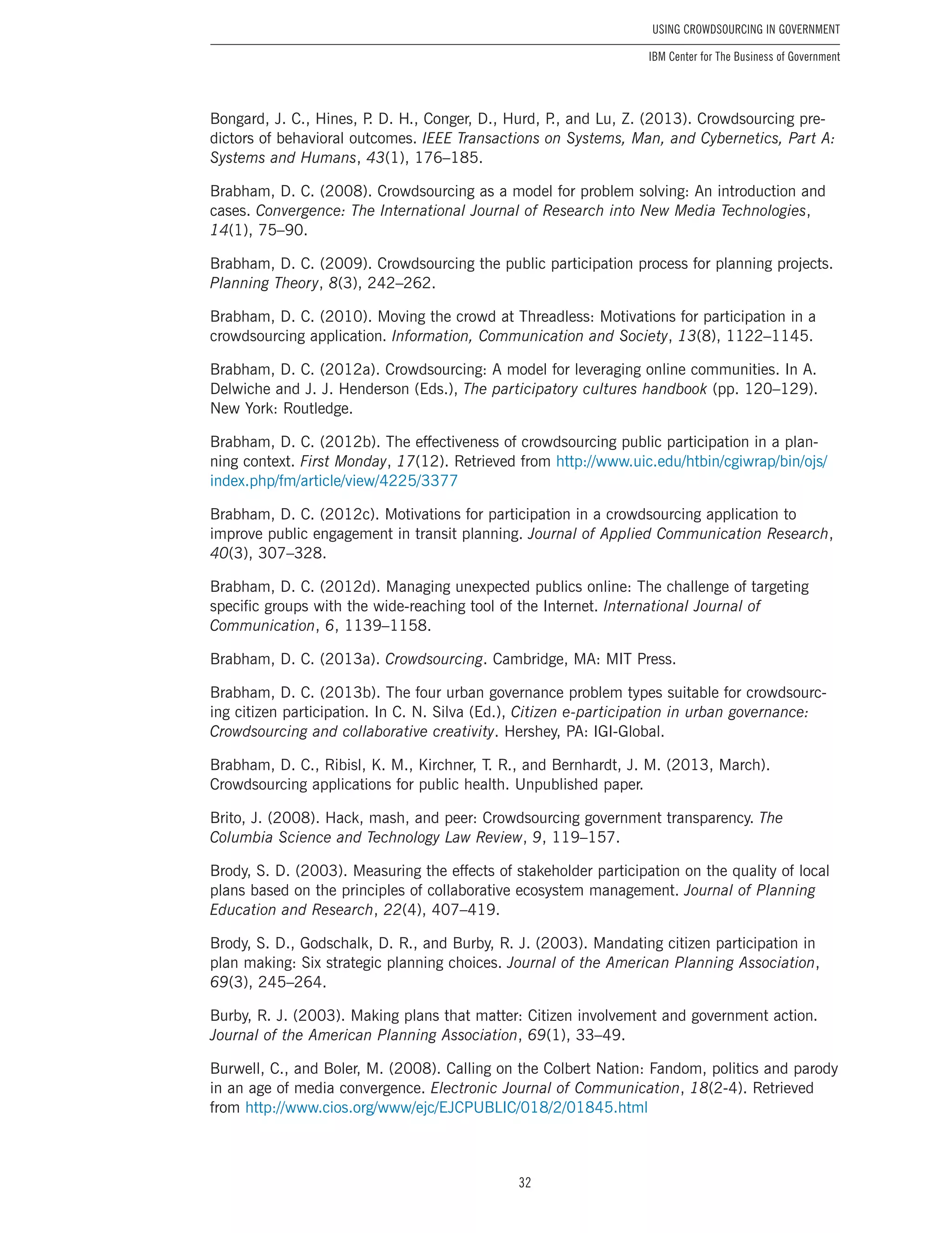 32
Using Crowdsourcing In Government
IBM Center for The Business of Government
Bongard, J. C., Hines, P. D. H., Conger, D., Hurd, P., and Lu, Z. (2013). Crowdsourcing pre-
dictors of behavioral outcomes. IEEE Transactions on Systems, Man, and Cybernetics, Part A:
Systems and Humans, 43(1), 176–185.
Brabham, D. C. (2008). Crowdsourcing as a model for problem solving: An introduction and
cases. Convergence: The International Journal of Research into New Media Technologies,
14(1), 75–90.
Brabham, D. C. (2009). Crowdsourcing the public participation process for planning projects.
Planning Theory, 8(3), 242–262.
Brabham, D. C. (2010). Moving the crowd at Threadless: Motivations for participation in a
crowdsourcing application. Information, Communication and Society, 13(8), 1122–1145.
Brabham, D. C. (2012a). Crowdsourcing: A model for leveraging online communities. In A.
Delwiche and J. J. Henderson (Eds.), The participatory cultures handbook (pp. 120–129).
New York: Routledge.
Brabham, D. C. (2012b). The effectiveness of crowdsourcing public participation in a plan-
ning context. First Monday, 17(12). Retrieved from http://www.uic.edu/htbin/cgiwrap/bin/ojs/
index.php/fm/article/view/4225/3377
Brabham, D. C. (2012c). Motivations for participation in a crowdsourcing application to
improve public engagement in transit planning. Journal of Applied Communication Research,
40(3), 307–328.
Brabham, D. C. (2012d). Managing unexpected publics online: The challenge of targeting
specific groups with the wide-reaching tool of the Internet. International Journal of
Communication, 6, 1139–1158.
Brabham, D. C. (2013a). Crowdsourcing. Cambridge, MA: MIT Press.
Brabham, D. C. (2013b). The four urban governance problem types suitable for crowdsourc-
ing citizen participation. In C. N. Silva (Ed.), Citizen e-participation in urban governance:
Crowdsourcing and collaborative creativity. Hershey, PA: IGI-Global.
Brabham, D. C., Ribisl, K. M., Kirchner, T. R., and Bernhardt, J. M. (2013, March).
Crowdsourcing applications for public health. Unpublished paper.
Brito, J. (2008). Hack, mash, and peer: Crowdsourcing government transparency. The
Columbia Science and Technology Law Review, 9, 119–157.
Brody, S. D. (2003). Measuring the effects of stakeholder participation on the quality of local
plans based on the principles of collaborative ecosystem management. Journal of Planning
Education and Research, 22(4), 407–419.
Brody, S. D., Godschalk, D. R., and Burby, R. J. (2003). Mandating citizen participation in
plan making: Six strategic planning choices. Journal of the American Planning Association,
69(3), 245–264.
Burby, R. J. (2003). Making plans that matter: Citizen involvement and government action.
Journal of the American Planning Association, 69(1), 33–49.
Burwell, C., and Boler, M. (2008). Calling on the Colbert Nation: Fandom, politics and parody
in an age of media convergence. Electronic Journal of Communication, 18(2-4). Retrieved
from http://www.cios.org/www/ejc/EJCPUBLIC/018/2/01845.html
 