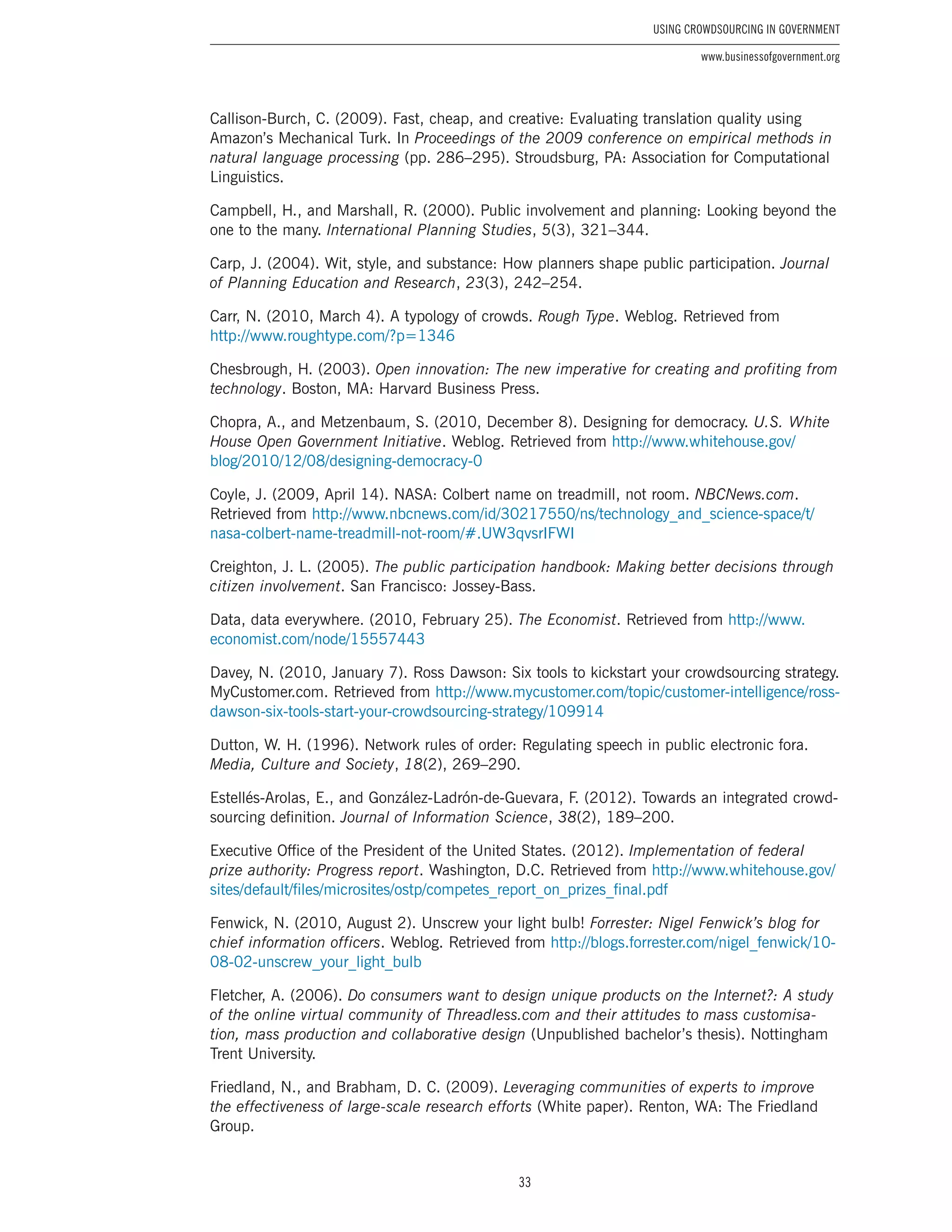 33
Using Crowdsourcing In Government
www.businessofgovernment.org
Callison-Burch, C. (2009). Fast, cheap, and creative: Evaluating translation quality using
Amazon’s Mechanical Turk. In Proceedings of the 2009 conference on empirical methods in
natural language processing (pp. 286–295). Stroudsburg, PA: Association for Computational
Linguistics.
Campbell, H., and Marshall, R. (2000). Public involvement and planning: Looking beyond the
one to the many. International Planning Studies, 5(3), 321–344.
Carp, J. (2004). Wit, style, and substance: How planners shape public participation. Journal
of Planning Education and Research, 23(3), 242–254.
Carr, N. (2010, March 4). A typology of crowds. Rough Type. Weblog. Retrieved from
http://www.roughtype.com/?p=1346
Chesbrough, H. (2003). Open innovation: The new imperative for creating and profiting from
technology. Boston, MA: Harvard Business Press.
Chopra, A., and Metzenbaum, S. (2010, December 8). Designing for democracy. U.S. White
House Open Government Initiative. Weblog. Retrieved from http://www.whitehouse.gov/
blog/2010/12/08/designing-democracy-0
Coyle, J. (2009, April 14). NASA: Colbert name on treadmill, not room. NBCNews.com.
Retrieved from http://www.nbcnews.com/id/30217550/ns/technology_and_science-space/t/
nasa-colbert-name-treadmill-not-room/#.UW3qvsrIFWI
Creighton, J. L. (2005). The public participation handbook: Making better decisions through
citizen involvement. San Francisco: Jossey-Bass.
Data, data everywhere. (2010, February 25). The Economist. Retrieved from http://www.
economist.com/node/15557443
Davey, N. (2010, January 7). Ross Dawson: Six tools to kickstart your crowdsourcing strategy.
MyCustomer.com. Retrieved from http://www.mycustomer.com/topic/customer-intelligence/ross-
dawson-six-tools-start-your-crowdsourcing-strategy/109914
Dutton, W. H. (1996). Network rules of order: Regulating speech in public electronic fora.
Media, Culture and Society, 18(2), 269–290.
Estellés-Arolas, E., and González-Ladrón-de-Guevara, F. (2012). Towards an integrated crowd-
sourcing definition. Journal of Information Science, 38(2), 189–200.
Executive Office of the President of the United States. (2012). Implementation of federal
prize authority: Progress report. Washington, D.C. Retrieved from http://www.whitehouse.gov/
sites/default/files/microsites/ostp/competes_report_on_prizes_final.pdf
Fenwick, N. (2010, August 2). Unscrew your light bulb! Forrester: Nigel Fenwick’s blog for
chief information officers. Weblog. Retrieved from http://blogs.forrester.com/nigel_fenwick/10-
08-02-unscrew_your_light_bulb
Fletcher, A. (2006). Do consumers want to design unique products on the Internet?: A study
of the online virtual community of Threadless.com and their attitudes to mass customisa-
tion, mass production and collaborative design (Unpublished bachelor’s thesis). Nottingham
Trent University.
Friedland, N., and Brabham, D. C. (2009). Leveraging communities of experts to improve
the effectiveness of large-scale research efforts (White paper). Renton, WA: The Friedland
Group.
 