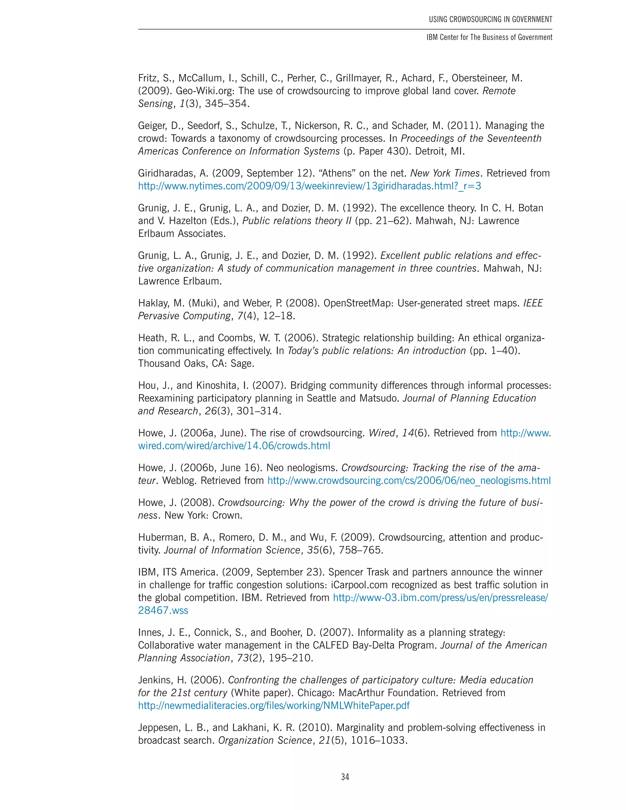 34
Using Crowdsourcing In Government
IBM Center for The Business of Government
Fritz, S., McCallum, I., Schill, C., Perher, C., Grillmayer, R., Achard, F., Obersteineer, M.
(2009). Geo-Wiki.org: The use of crowdsourcing to improve global land cover. Remote
Sensing, 1(3), 345–354.
Geiger, D., Seedorf, S., Schulze, T., Nickerson, R. C., and Schader, M. (2011). Managing the
crowd: Towards a taxonomy of crowdsourcing processes. In Proceedings of the Seventeenth
Americas Conference on Information Systems (p. Paper 430). Detroit, MI.
Giridharadas, A. (2009, September 12). “Athens” on the net. New York Times. Retrieved from
http://www.nytimes.com/2009/09/13/weekinreview/13giridharadas.html?_r=3
Grunig, J. E., Grunig, L. A., and Dozier, D. M. (1992). The excellence theory. In C. H. Botan
and V. Hazelton (Eds.), Public relations theory II (pp. 21–62). Mahwah, NJ: Lawrence
Erlbaum Associates.
Grunig, L. A., Grunig, J. E., and Dozier, D. M. (1992). Excellent public relations and effec-
tive organization: A study of communication management in three countries. Mahwah, NJ:
Lawrence Erlbaum.
Haklay, M. (Muki), and Weber, P. (2008). OpenStreetMap: User-generated street maps. IEEE
Pervasive Computing, 7(4), 12–18.
Heath, R. L., and Coombs, W. T. (2006). Strategic relationship building: An ethical organiza-
tion communicating effectively. In Today’s public relations: An introduction (pp. 1–40).
Thousand Oaks, CA: Sage.
Hou, J., and Kinoshita, I. (2007). Bridging community differences through informal processes:
Reexamining participatory planning in Seattle and Matsudo. Journal of Planning Education
and Research, 26(3), 301–314.
Howe, J. (2006a, June). The rise of crowdsourcing. Wired, 14(6). Retrieved from http://www.
wired.com/wired/archive/14.06/crowds.html
Howe, J. (2006b, June 16). Neo neologisms. Crowdsourcing: Tracking the rise of the ama-
teur. Weblog. Retrieved from http://www.crowdsourcing.com/cs/2006/06/neo_neologisms.html
Howe, J. (2008). Crowdsourcing: Why the power of the crowd is driving the future of busi-
ness. New York: Crown.
Huberman, B. A., Romero, D. M., and Wu, F. (2009). Crowdsourcing, attention and produc-
tivity. Journal of Information Science, 35(6), 758–765.
IBM, ITS America. (2009, September 23). Spencer Trask and partners announce the winner
in challenge for traffic congestion solutions: iCarpool.com recognized as best traffic solution in
the global competition. IBM. Retrieved from http://www-03.ibm.com/press/us/en/pressrelease/
28467.wss
Innes, J. E., Connick, S., and Booher, D. (2007). Informality as a planning strategy:
Collaborative water management in the CALFED Bay-Delta Program. Journal of the American
Planning Association, 73(2), 195–210.
Jenkins, H. (2006). Confronting the challenges of participatory culture: Media education
for the 21st century (White paper). Chicago: MacArthur Foundation. Retrieved from
http://newmedialiteracies.org/files/working/NMLWhitePaper.pdf
Jeppesen, L. B., and Lakhani, K. R. (2010). Marginality and problem-solving effectiveness in
broadcast search. Organization Science, 21(5), 1016–1033.
 