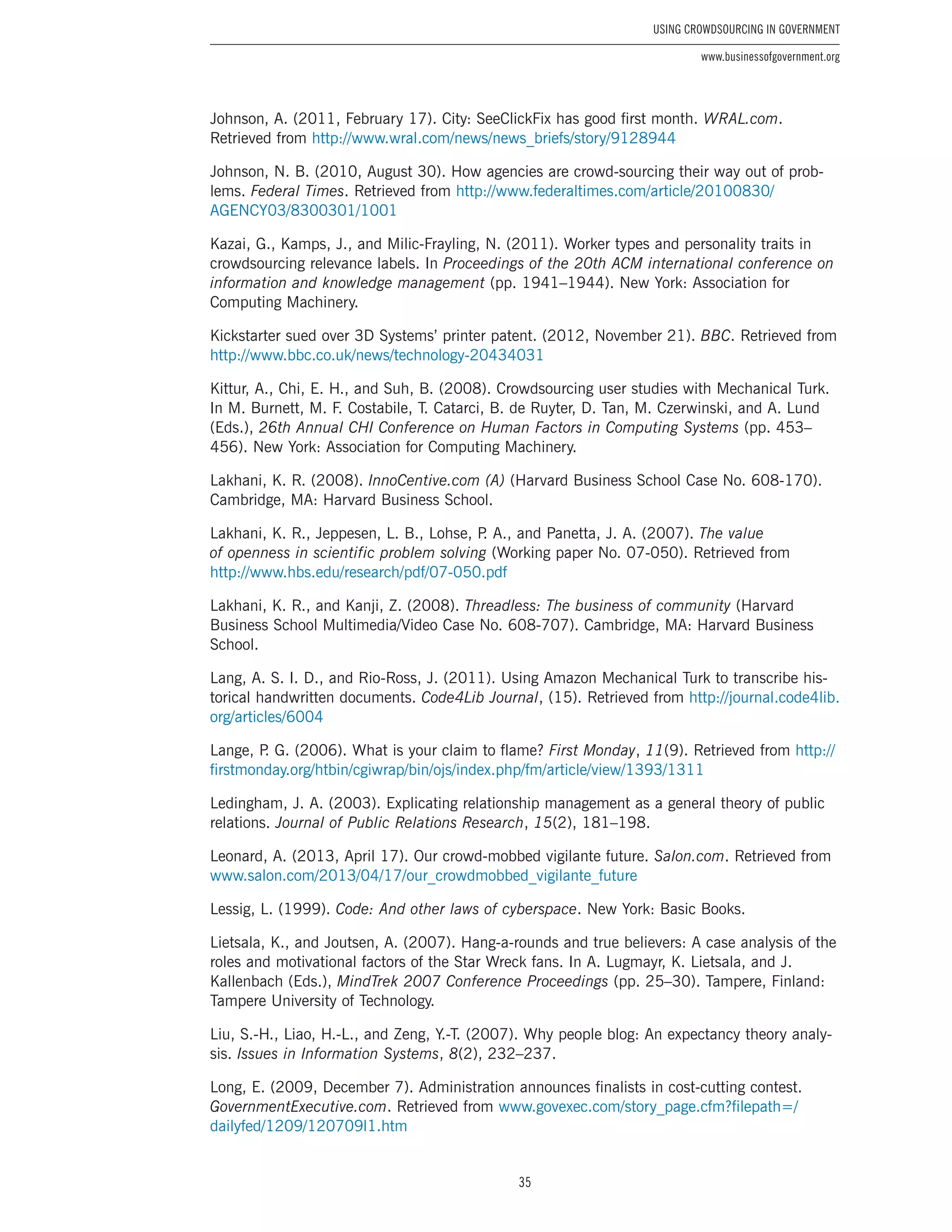35
Using Crowdsourcing In Government
www.businessofgovernment.org
Johnson, A. (2011, February 17). City: SeeClickFix has good first month. WRAL.com.
Retrieved from http://www.wral.com/news/news_briefs/story/9128944
Johnson, N. B. (2010, August 30). How agencies are crowd-sourcing their way out of prob-
lems. Federal Times. Retrieved from http://www.federaltimes.com/article/20100830/
AGENCY03/8300301/1001
Kazai, G., Kamps, J., and Milic-Frayling, N. (2011). Worker types and personality traits in
crowdsourcing relevance labels. In Proceedings of the 20th ACM international conference on
information and knowledge management (pp. 1941–1944). New York: Association for
Computing Machinery.
Kickstarter sued over 3D Systems’ printer patent. (2012, November 21). BBC. Retrieved from
http://www.bbc.co.uk/news/technology-20434031
Kittur, A., Chi, E. H., and Suh, B. (2008). Crowdsourcing user studies with Mechanical Turk.
In M. Burnett, M. F. Costabile, T. Catarci, B. de Ruyter, D. Tan, M. Czerwinski, and A. Lund
(Eds.), 26th Annual CHI Conference on Human Factors in Computing Systems (pp. 453–
456). New York: Association for Computing Machinery.
Lakhani, K. R. (2008). InnoCentive.com (A) (Harvard Business School Case No. 608-170).
Cambridge, MA: Harvard Business School.
Lakhani, K. R., Jeppesen, L. B., Lohse, P. A., and Panetta, J. A. (2007). The value
of openness in scientific problem solving (Working paper No. 07-050). Retrieved from
http://www.hbs.edu/research/pdf/07-050.pdf
Lakhani, K. R., and Kanji, Z. (2008). Threadless: The business of community (Harvard
Business School Multimedia/Video Case No. 608-707). Cambridge, MA: Harvard Business
School.
Lang, A. S. I. D., and Rio-Ross, J. (2011). Using Amazon Mechanical Turk to transcribe his-
torical handwritten documents. Code4Lib Journal, (15). Retrieved from http://journal.code4lib.
org/articles/6004
Lange, P. G. (2006). What is your claim to flame? First Monday, 11(9). Retrieved from http://
firstmonday.org/htbin/cgiwrap/bin/ojs/index.php/fm/article/view/1393/1311
Ledingham, J. A. (2003). Explicating relationship management as a general theory of public
relations. Journal of Public Relations Research, 15(2), 181–198.
Leonard, A. (2013, April 17). Our crowd-mobbed vigilante future. Salon.com. Retrieved from
www.salon.com/2013/04/17/our_crowdmobbed_vigilante_future
Lessig, L. (1999). Code: And other laws of cyberspace. New York: Basic Books.
Lietsala, K., and Joutsen, A. (2007). Hang-a-rounds and true believers: A case analysis of the
roles and motivational factors of the Star Wreck fans. In A. Lugmayr, K. Lietsala, and J.
Kallenbach (Eds.), MindTrek 2007 Conference Proceedings (pp. 25–30). Tampere, Finland:
Tampere University of Technology.
Liu, S.-H., Liao, H.-L., and Zeng, Y.-T. (2007). Why people blog: An expectancy theory analy-
sis. Issues in Information Systems, 8(2), 232–237.
Long, E. (2009, December 7). Administration announces finalists in cost-cutting contest.
GovernmentExecutive.com. Retrieved from www.govexec.com/story_page.cfm?filepath=/
dailyfed/1209/120709l1.htm
 