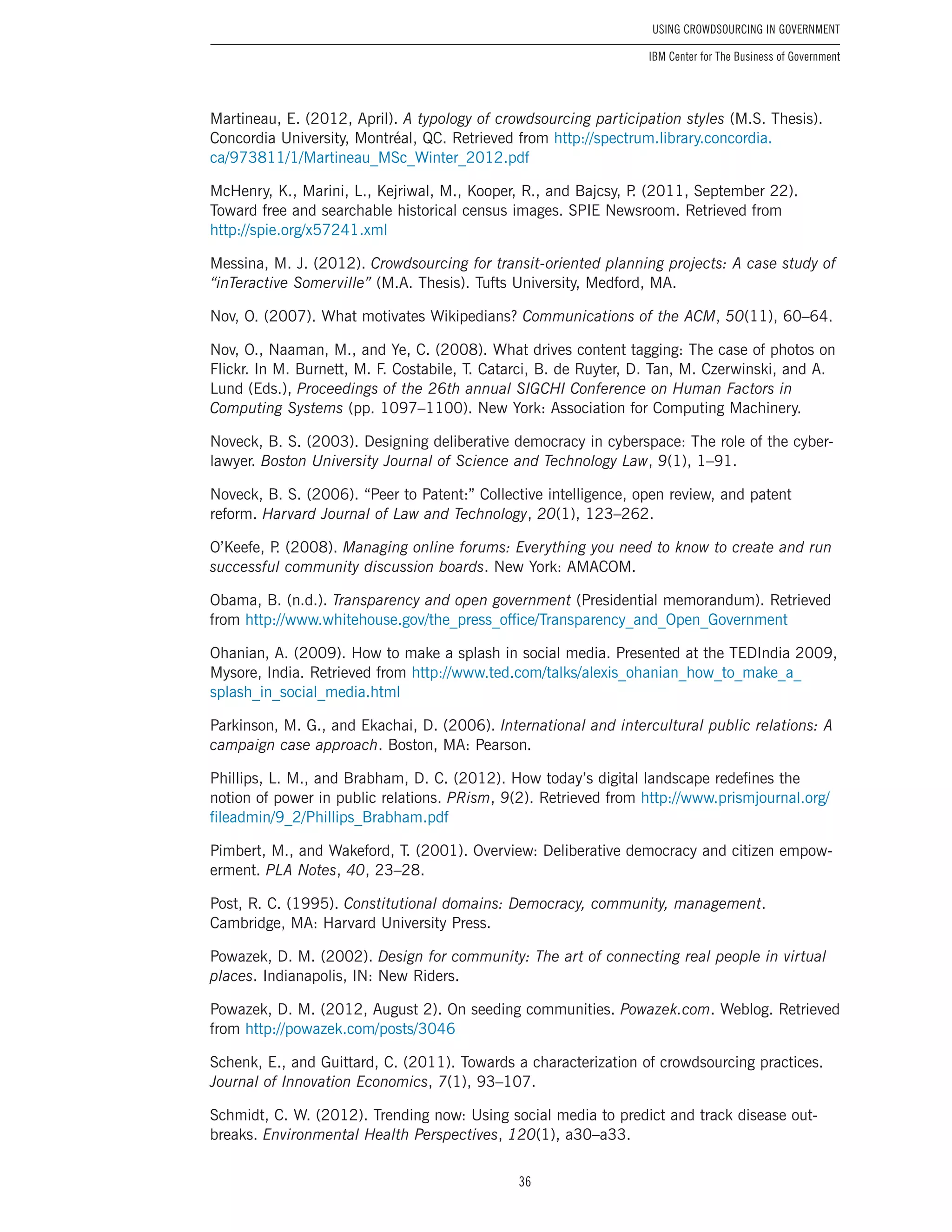 36
Using Crowdsourcing In Government
IBM Center for The Business of Government
Martineau, E. (2012, April). A typology of crowdsourcing participation styles (M.S. Thesis).
Concordia University, Montréal, QC. Retrieved from http://spectrum.library.concordia.
ca/973811/1/Martineau_MSc_Winter_2012.pdf
McHenry, K., Marini, L., Kejriwal, M., Kooper, R., and Bajcsy, P. (2011, September 22).
Toward free and searchable historical census images. SPIE Newsroom. Retrieved from
http://spie.org/x57241.xml
Messina, M. J. (2012). Crowdsourcing for transit-oriented planning projects: A case study of
“inTeractive Somerville” (M.A. Thesis). Tufts University, Medford, MA.
Nov, O. (2007). What motivates Wikipedians? Communications of the ACM, 50(11), 60–64.
Nov, O., Naaman, M., and Ye, C. (2008). What drives content tagging: The case of photos on
Flickr. In M. Burnett, M. F. Costabile, T. Catarci, B. de Ruyter, D. Tan, M. Czerwinski, and A.
Lund (Eds.), Proceedings of the 26th annual SIGCHI Conference on Human Factors in
Computing Systems (pp. 1097–1100). New York: Association for Computing Machinery.
Noveck, B. S. (2003). Designing deliberative democracy in cyberspace: The role of the cyber-
lawyer. Boston University Journal of Science and Technology Law, 9(1), 1–91.
Noveck, B. S. (2006). “Peer to Patent:” Collective intelligence, open review, and patent
reform. Harvard Journal of Law and Technology, 20(1), 123–262.
O’Keefe, P. (2008). Managing online forums: Everything you need to know to create and run
successful community discussion boards. New York: AMACOM.
Obama, B. (n.d.). Transparency and open government (Presidential memorandum). Retrieved
from http://www.whitehouse.gov/the_press_office/Transparency_and_Open_Government
Ohanian, A. (2009). How to make a splash in social media. Presented at the TEDIndia 2009,
Mysore, India. Retrieved from http://www.ted.com/talks/alexis_ohanian_how_to_make_a_
splash_in_social_media.html
Parkinson, M. G., and Ekachai, D. (2006). International and intercultural public relations: A
campaign case approach. Boston, MA: Pearson.
Phillips, L. M., and Brabham, D. C. (2012). How today’s digital landscape redefines the
notion of power in public relations. PRism, 9(2). Retrieved from http://www.prismjournal.org/
fileadmin/9_2/Phillips_Brabham.pdf
Pimbert, M., and Wakeford, T. (2001). Overview: Deliberative democracy and citizen empow-
erment. PLA Notes, 40, 23–28.
Post, R. C. (1995). Constitutional domains: Democracy, community, management.
Cambridge, MA: Harvard University Press.
Powazek, D. M. (2002). Design for community: The art of connecting real people in virtual
places. Indianapolis, IN: New Riders.
Powazek, D. M. (2012, August 2). On seeding communities. Powazek.com. Weblog. Retrieved
from http://powazek.com/posts/3046
Schenk, E., and Guittard, C. (2011). Towards a characterization of crowdsourcing practices.
Journal of Innovation Economics, 7(1), 93–107.
Schmidt, C. W. (2012). Trending now: Using social media to predict and track disease out-
breaks. Environmental Health Perspectives, 120(1), a30–a33.
 