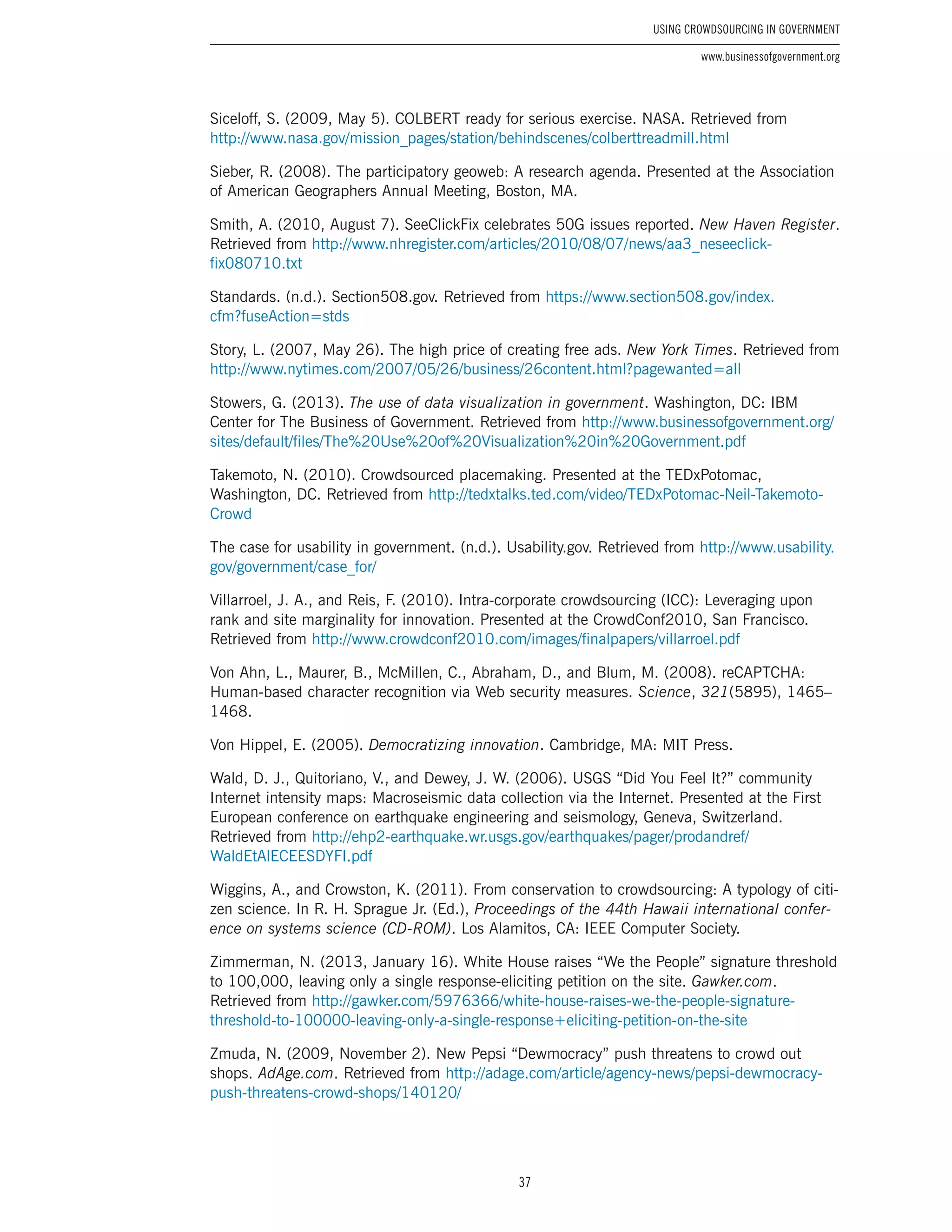 37
Using Crowdsourcing In Government
www.businessofgovernment.org
Siceloff, S. (2009, May 5). COLBERT ready for serious exercise. NASA. Retrieved from
http://www.nasa.gov/mission_pages/station/behindscenes/colberttreadmill.html
Sieber, R. (2008). The participatory geoweb: A research agenda. Presented at the Association
of American Geographers Annual Meeting, Boston, MA.
Smith, A. (2010, August 7). SeeClickFix celebrates 50G issues reported. New Haven Register.
Retrieved from http://www.nhregister.com/articles/2010/08/07/news/aa3_neseeclick-
fix080710.txt
Standards. (n.d.). Section508.gov. Retrieved from https://www.section508.gov/index.
cfm?fuseAction=stds
Story, L. (2007, May 26). The high price of creating free ads. New York Times. Retrieved from
http://www.nytimes.com/2007/05/26/business/26content.html?pagewanted=all
Stowers, G. (2013). The use of data visualization in government. Washington, DC: IBM
Center for The Business of Government. Retrieved from http://www.businessofgovernment.org/
sites/default/files/The%20Use%20of%20Visualization%20in%20Government.pdf
Takemoto, N. (2010). Crowdsourced placemaking. Presented at the TEDxPotomac,
Washington, DC. Retrieved from http://tedxtalks.ted.com/video/TEDxPotomac-Neil-Takemoto-
Crowd
The case for usability in government. (n.d.). Usability.gov. Retrieved from http://www.usability.
gov/government/case_for/
Villarroel, J. A., and Reis, F. (2010). Intra-corporate crowdsourcing (ICC): Leveraging upon
rank and site marginality for innovation. Presented at the CrowdConf2010, San Francisco.
Retrieved from http://www.crowdconf2010.com/images/finalpapers/villarroel.pdf
Von Ahn, L., Maurer, B., McMillen, C., Abraham, D., and Blum, M. (2008). reCAPTCHA:
Human-based character recognition via Web security measures. Science, 321(5895), 1465–
1468.
Von Hippel, E. (2005). Democratizing innovation. Cambridge, MA: MIT Press.
Wald, D. J., Quitoriano, V., and Dewey, J. W. (2006). USGS “Did You Feel It?” community
Internet intensity maps: Macroseismic data collection via the Internet. Presented at the First
European conference on earthquake engineering and seismology, Geneva, Switzerland.
Retrieved from http://ehp2-earthquake.wr.usgs.gov/earthquakes/pager/prodandref/
WaldEtAlECEESDYFI.pdf
Wiggins, A., and Crowston, K. (2011). From conservation to crowdsourcing: A typology of citi-
zen science. In R. H. Sprague Jr. (Ed.), Proceedings of the 44th Hawaii international confer-
ence on systems science (CD-ROM). Los Alamitos, CA: IEEE Computer Society.
Zimmerman, N. (2013, January 16). White House raises “We the People” signature threshold
to 100,000, leaving only a single response-eliciting petition on the site. Gawker.com.
Retrieved from http://gawker.com/5976366/white-house-raises-we-the-people-signature-
threshold-to-100000-leaving-only-a-single-response+eliciting-petition-on-the-site
Zmuda, N. (2009, November 2). New Pepsi “Dewmocracy” push threatens to crowd out
shops. AdAge.com. Retrieved from http://adage.com/article/agency-news/pepsi-dewmocracy-
push-threatens-crowd-shops/140120/
 