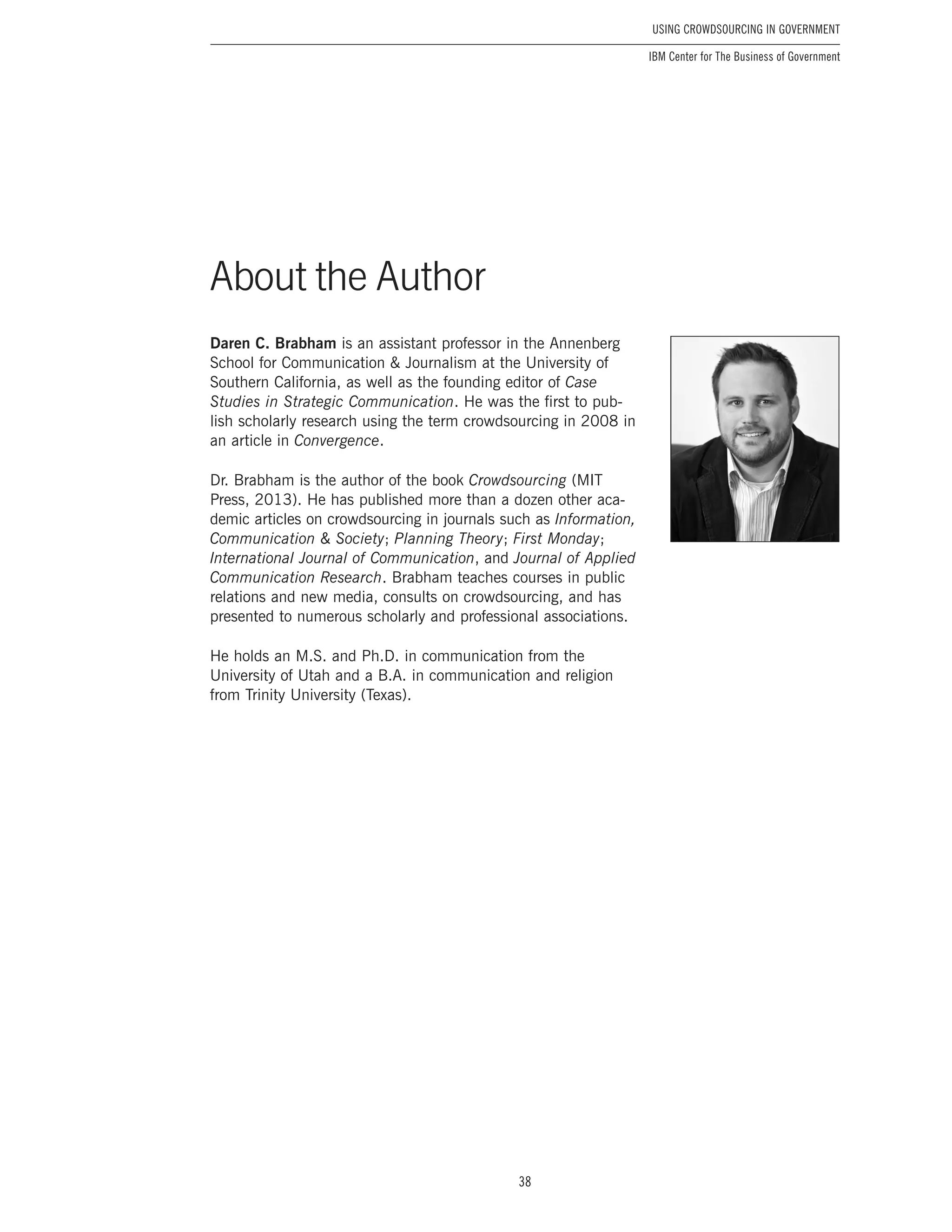 38
Using Crowdsourcing In Government
IBM Center for The Business of Government
About the Author
Daren C. Brabham is an assistant professor in the Annenberg
School for Communication & Journalism at the University of
Southern California, as well as the founding editor of Case
Studies in Strategic Communication. He was the first to pub-
lish scholarly research using the term crowdsourcing in 2008 in
an article in Convergence.
Dr. Brabham is the author of the book Crowdsourcing (MIT
Press, 2013). He has published more than a dozen other aca-
demic articles on crowdsourcing in journals such as Information,
Communication & Society; Planning Theory; First Monday;
International Journal of Communication, and Journal of Applied
Communication Research. Brabham teaches courses in public
relations and new media, consults on crowdsourcing, and has
presented to numerous scholarly and professional associations.
He holds an M.S. and Ph.D. in communication from the
University of Utah and a B.A. in communication and religion
from Trinity University (Texas).
About the Author
 
