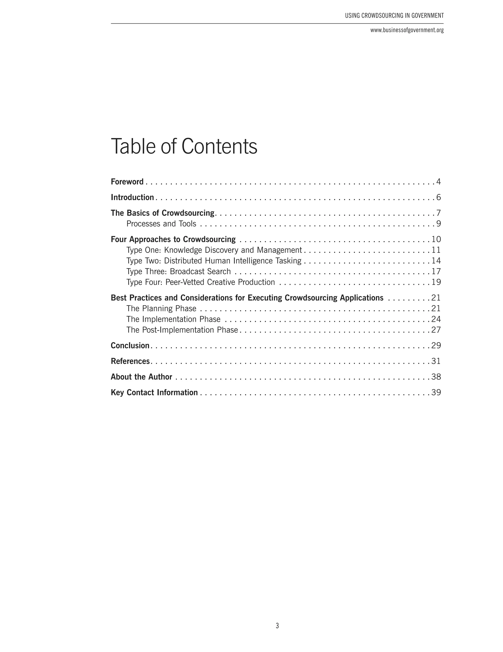 3
Using Crowdsourcing In Government
www.businessofgovernment.org
Table of Contents
Foreword.  .  .  .  .  .  .  .  .  .  .  .  .  .  .  .  .  .  .  .  .  .  .  .  .  .  .  .  .  .  .  .  .  .  .  .  .  .  .  .  .  .  .  .  .  .  .  .  .  .  .  .  .  .  .  .  .  .  . 4
Introduction. .  .  .  .  .  .  .  .  .  .  .  .  .  .  .  .  .  .  .  .  .  .  .  .  .  .  .  .  .  .  .  .  .  .  .  .  .  .  .  .  .  .  .  .  .  .  .  .  .  .  .  .  .  .  .  . 6
The Basics of Crowdsourcing. .  .  .  .  .  .  .  .  .  .  .  .  .  .  .  .  .  .  .  .  .  .  .  .  .  .  .  .  .  .  .  .  .  .  .  .  .  .  .  .  .  .  .  . 7
Processes and Tools.  .  .  .  .  .  .  .  .  .  .  .  .  .  .  .  .  .  .  .  .  .  .  .  .  .  .  .  .  .  .  .  .  .  .  .  .  .  .  .  .  .  .  .  .  .  .  . 9
Four Approaches to Crowdsourcing .  .  .  .  .  .  .  .  .  .  .  .  .  .  .  .  .  .  .  .  .  .  .  .  .  .  .  .  .  .  .  .  .  .  .  .  .  .  . 10
Type One: Knowledge Discovery and Management.  .  .  .  .  .  .  .  .  .  .  .  .  .  .  .  .  .  .  .  .  .  .  .  .  . 11
Type Two: Distributed Human Intelligence Tasking.  .  .  .  .  .  .  .  .  .  .  .  .  .  .  .  .  .  .  .  .  .  .  .  .  . 14
Type Three: Broadcast Search.  .  .  .  .  .  .  .  .  .  .  .  .  .  .  .  .  .  .  .  .  .  .  .  .  .  .  .  .  .  .  .  .  .  .  .  .  .  .  . 17
Type Four: Peer-Vetted Creative Production .  .  .  .  .  .  .  .  .  .  .  .  .  .  .  .  .  .  .  .  .  .  .  .  .  .  .  .  .  .  . 19
Best Practices and Considerations for Executing Crowdsourcing Applications .  .  .  .  .  .  .  .  . 21
The Planning Phase.  .  .  .  .  .  .  .  .  .  .  .  .  .  .  .  .  .  .  .  .  .  .  .  .  .  .  .  .  .  .  .  .  .  .  .  .  .  .  .  .  .  .  .  .  .  . 21
The Implementation Phase .  .  .  .  .  .  .  .  .  .  .  .  .  .  .  .  .  .  .  .  .  .  .  .  .  .  .  .  .  .  .  .  .  .  .  .  .  .  .  .  .  . 24
The Post-Implementation Phase.  .  .  .  .  .  .  .  .  .  .  .  .  .  .  .  .  .  .  .  .  .  .  .  .  .  .  .  .  .  .  .  .  .  .  .  .  .  . 27
Conclusion. .  .  .  .  .  .  .  .  .  .  .  .  .  .  .  .  .  .  .  .  .  .  .  .  .  .  .  .  .  .  .  .  .  .  .  .  .  .  .  .  .  .  .  .  .  .  .  .  .  .  .  .  .  .  .  . 29
References. .  .  .  .  .  .  .  .  .  .  .  .  .  .  .  .  .  .  .  .  .  .  .  .  .  .  .  .  .  .  .  .  .  .  .  .  .  .  .  .  .  .  .  .  .  .  .  .  .  .  .  .  .  .  .  . 31
About the Author.  .  .  .  .  .  .  .  .  .  .  .  .  .  .  .  .  .  .  .  .  .  .  .  .  .  .  .  .  .  .  .  .  .  .  .  .  .  .  .  .  .  .  .  .  .  .  .  .  .  .  . 38
Key Contact Information.  .  .  .  .  .  .  .  .  .  .  .  .  .  .  .  .  .  .  .  .  .  .  .  .  .  .  .  .  .  .  .  .  .  .  .  .  .  .  .  .  .  .  .  .  .  . 39
 