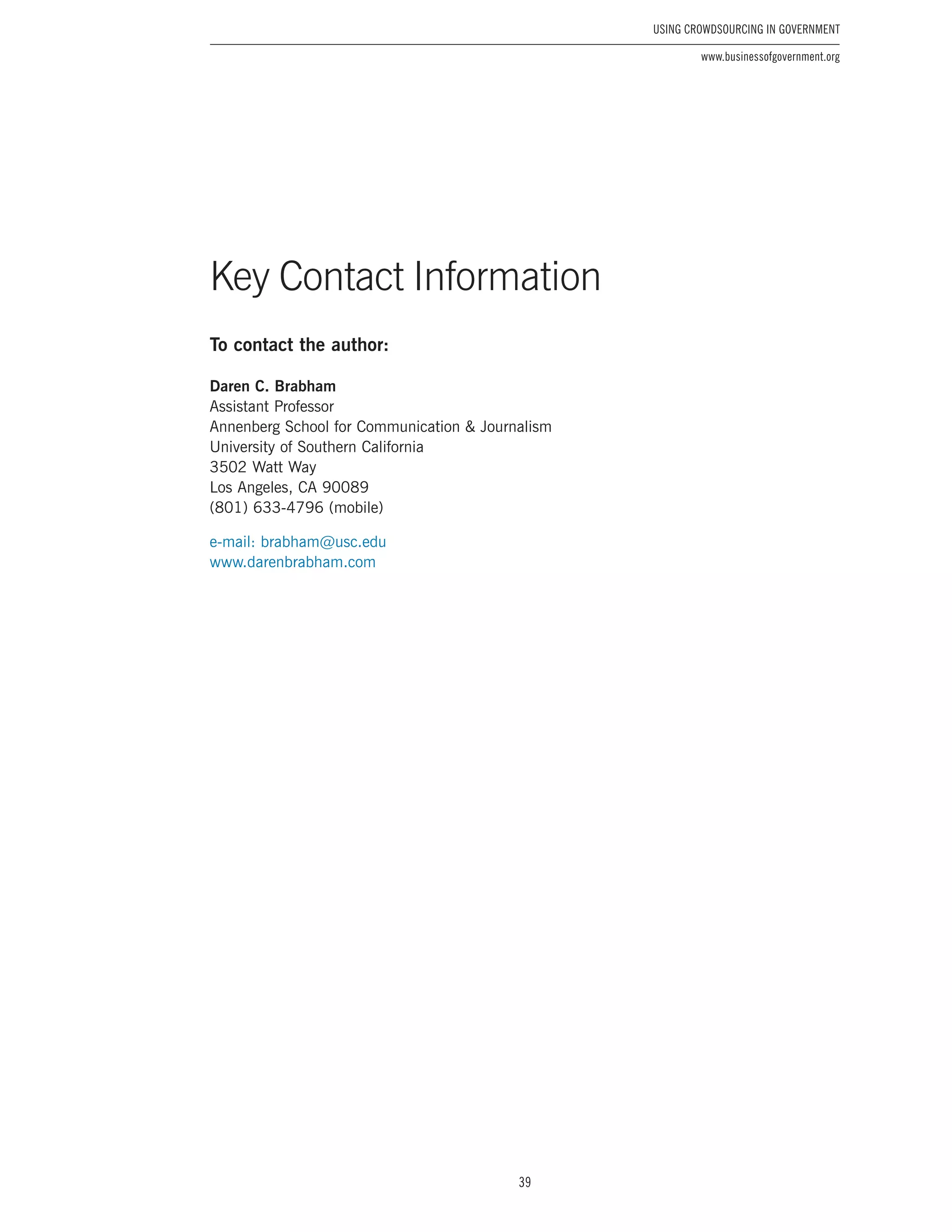39
Using Crowdsourcing In Government
www.businessofgovernment.org
To contact the author:
Daren C. Brabham
Assistant Professor
Annenberg School for Communication & Journalism
University of Southern California
3502 Watt Way
Los Angeles, CA 90089
(801) 633-4796 (mobile)
e-mail: brabham@usc.edu
www.darenbrabham.com
Key Contact Information
 