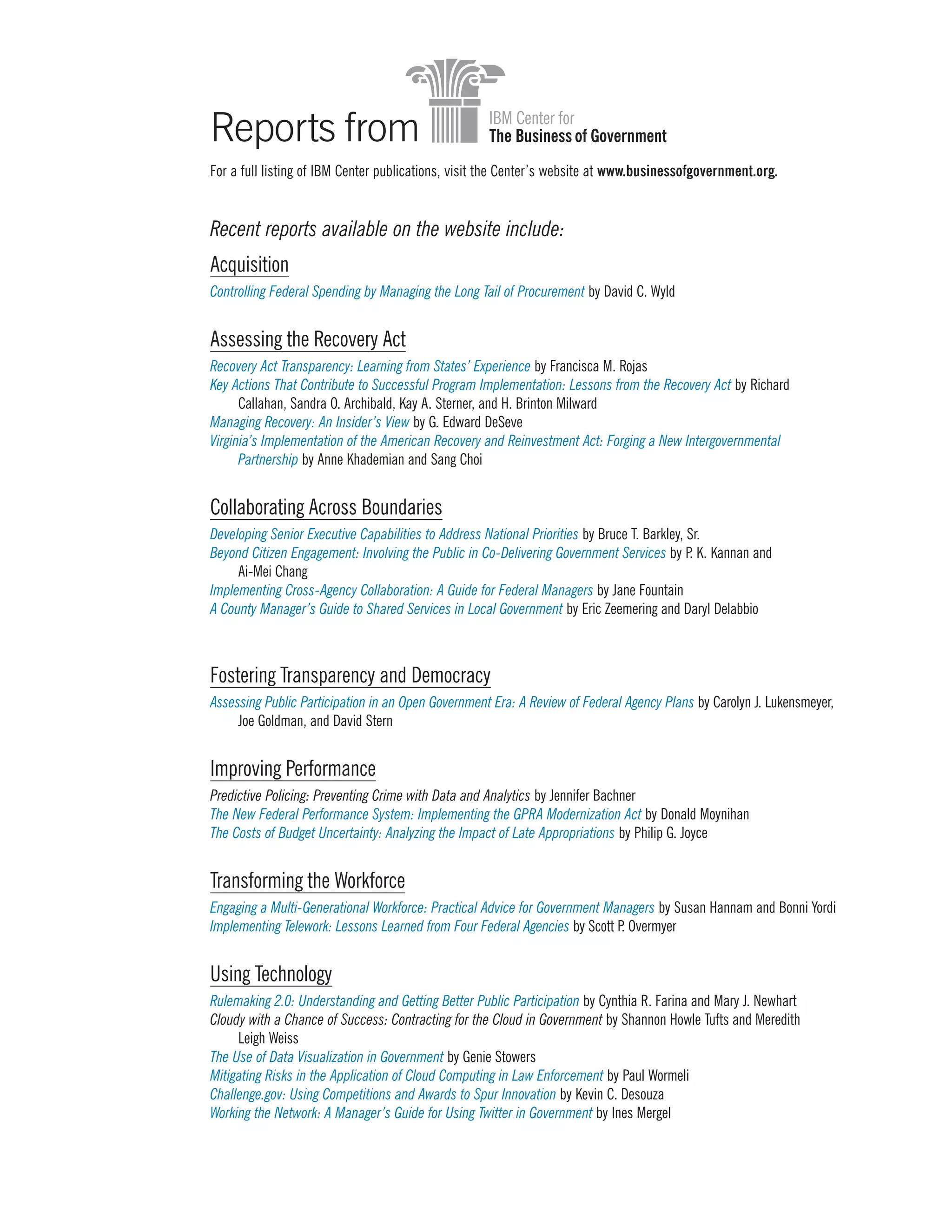 Reports from
Acquisition
Controlling Federal Spending by Managing the Long Tail of Procurement by David C. Wyld
Assessing the Recovery Act
Recovery Act Transparency: Learning from States’ Experience by Francisca M. Rojas
Key Actions That Contribute to Successful Program Implementation: Lessons from the Recovery Act by Richard
Callahan, Sandra O. Archibald, Kay A. Sterner, and H. Brinton Milward
Managing Recovery: An Insider’s View by G. Edward DeSeve
Virginia’s Implementation of the American Recovery and Reinvestment Act: Forging a New Intergovernmental
Partnership by Anne Khademian and Sang Choi
Collaborating Across Boundaries
Developing Senior Executive Capabilities to Address National Priorities by Bruce T. Barkley, Sr.
Beyond Citizen Engagement: Involving the Public in Co-Delivering Government Services by P. K. Kannan and
Ai-Mei Chang
Implementing Cross-Agency Collaboration: A Guide for Federal Managers by Jane Fountain
A County Manager’s Guide to Shared Services in Local Government by Eric Zeemering and Daryl Delabbio
Fostering Transparency and Democracy
Assessing Public Participation in an Open Government Era: A Review of Federal Agency Plans by Carolyn J. Lukensmeyer,
Joe Goldman, and David Stern
Improving Performance
Predictive Policing: Preventing Crime with Data and Analytics by Jennifer Bachner
The New Federal Performance System: Implementing the GPRA Modernization Act by Donald Moynihan
The Costs of Budget Uncertainty: Analyzing the Impact of Late Appropriations by Philip G. Joyce
Transforming the Workforce
Engaging a Multi-Generational Workforce: Practical Advice for Government Managers by Susan Hannam and Bonni Yordi
Implementing Telework: Lessons Learned from Four Federal Agencies by Scott P. Overmyer
Using Technology
Rulemaking 2.0: Understanding and Getting Better Public Participation by Cynthia R. Farina and Mary J. Newhart
Cloudy with a Chance of Success: Contracting for the Cloud in Government by Shannon Howle Tufts and Meredith
Leigh Weiss
The Use of Data Visualization in Government by Genie Stowers
Mitigating Risks in the Application of Cloud Computing in Law Enforcement by Paul Wormeli
Challenge.gov: Using Competitions and Awards to Spur Innovation by Kevin C. Desouza
Working the Network: A Manager’s Guide for Using Twitter in Government by Ines Mergel
For a full listing of IBM Center publications, visit the Center’s website at www.businessofgovernment.org.
Recent reports available on the website include:
 