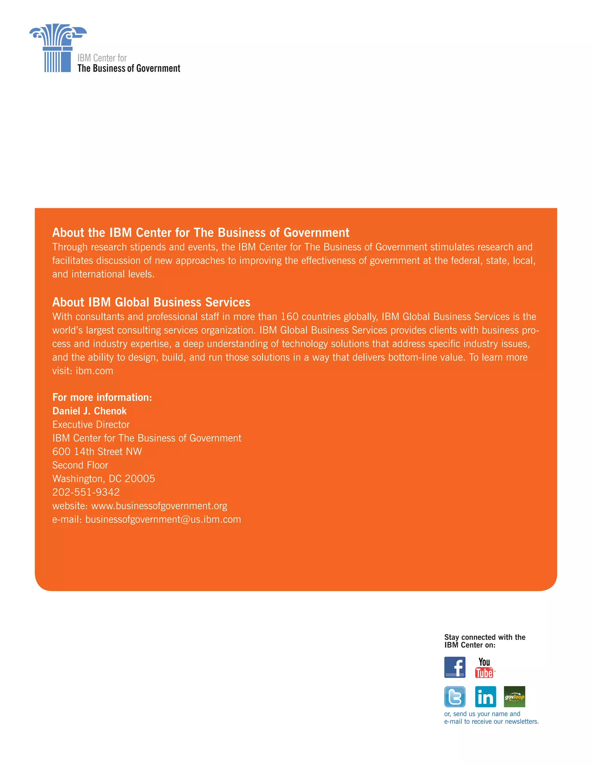 About the IBM Center for The Business of Government
Through research stipends and events, the IBM Center for The Business of Government stimulates research and
facilitates discussion of new approaches to improving the effectiveness of government at the federal, state, local,
and international levels.
About IBM Global Business Services
With consultants and professional staff in more than 160 countries globally, IBM Global Business Services is the
world’s largest consulting services organization. IBM Global Business Services provides clients with business pro-
cess and industry expertise, a deep understanding of technology solutions that address specific industry issues,
and the ability to design, build, and run those solutions in a way that delivers bottom-line value. To learn more
visit: ibm.com
For more information:
Daniel J. Chenok
Executive Director
IBM Center for The Business of Government
600 14th Street NW
Second Floor
Washington, DC 20005
202-551-9342
website: www.businessofgovernment.org
e-mail: businessofgovernment@us.ibm.com
Stay connected with the
IBM Center on:
or, send us your name and
e-mail to receive our newsletters.
 