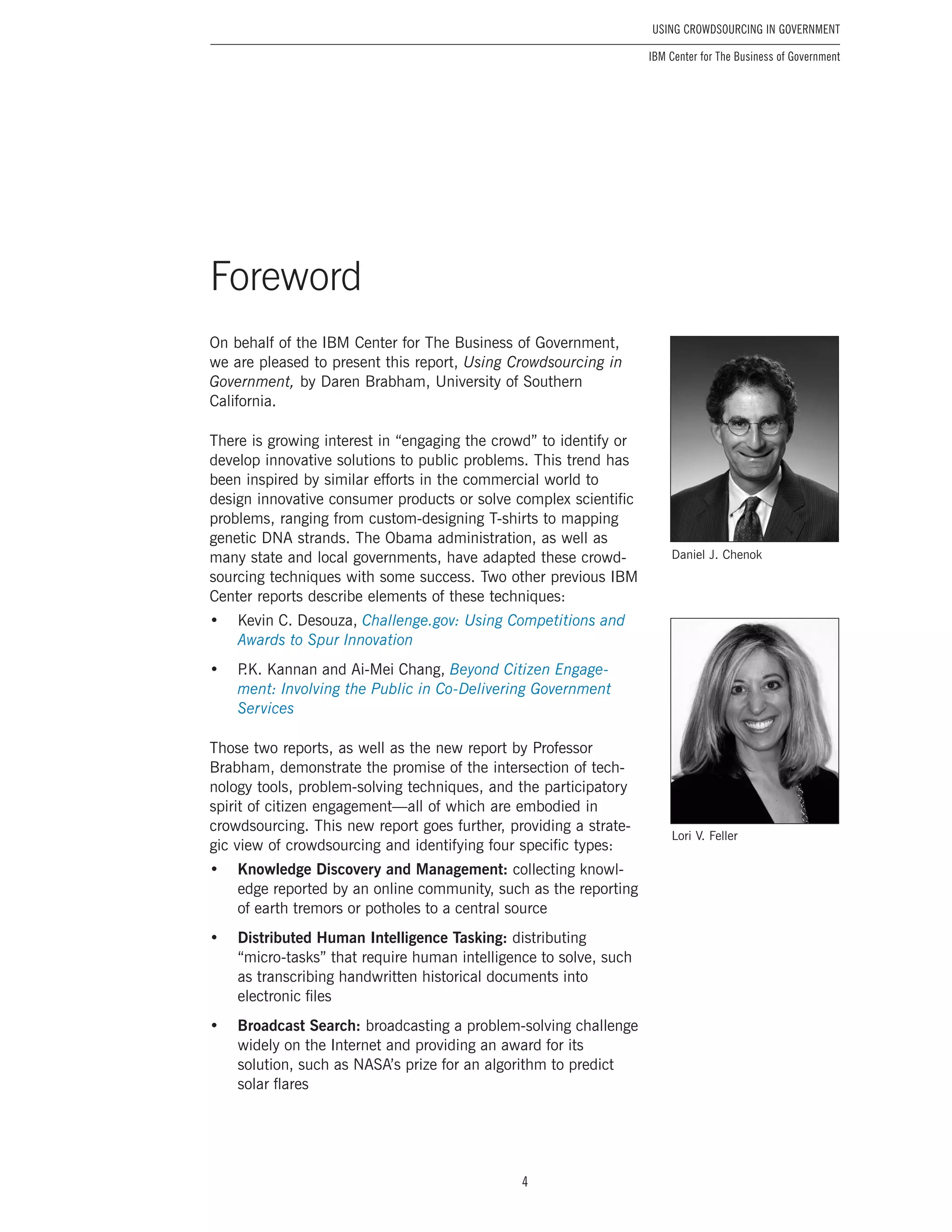 4
Using Crowdsourcing In Government
IBM Center for The Business of Government
Foreword
On behalf of the IBM Center for The Business of Government,
we are pleased to present this report, Using Crowdsourcing in
Government, by Daren Brabham, University of Southern
California.
There is growing interest in “engaging the crowd” to identify or
develop innovative solutions to public problems. This trend has
been inspired by similar efforts in the commercial world to
design innovative consumer products or solve complex scientific
problems, ranging from custom-designing T-shirts to mapping
genetic DNA strands. The Obama administration, as well as
many state and local governments, have adapted these crowd-
sourcing techniques with some success. Two other previous IBM
Center reports describe elements of these techniques:
•	 Kevin C. Desouza, Challenge.gov: Using Competitions and
Awards to Spur Innovation
•	 P.K. Kannan and Ai-Mei Chang, Beyond Citizen Engage-
ment: Involving the Public in Co-Delivering Government
Services
Those two reports, as well as the new report by Professor
Brabham, demonstrate the promise of the intersection of tech-
nology tools, problem-solving techniques, and the participatory
spirit of citizen engagement—all of which are embodied in
crowdsourcing. This new report goes further, providing a strate-
gic view of crowdsourcing and identifying four specific types:
•	 Knowledge Discovery and Management: collecting knowl-
edge reported by an online community, such as the reporting
of earth tremors or potholes to a central source
•	 Distributed Human Intelligence Tasking: distributing
“micro-tasks” that require human intelligence to solve, such
as transcribing handwritten historical documents into
electronic files
•	 Broadcast Search: broadcasting a problem-solving challenge
widely on the Internet and providing an award for its
solution, such as NASA’s prize for an algorithm to predict
solar flares
Daniel J. Chenok
Lori V. Feller
 