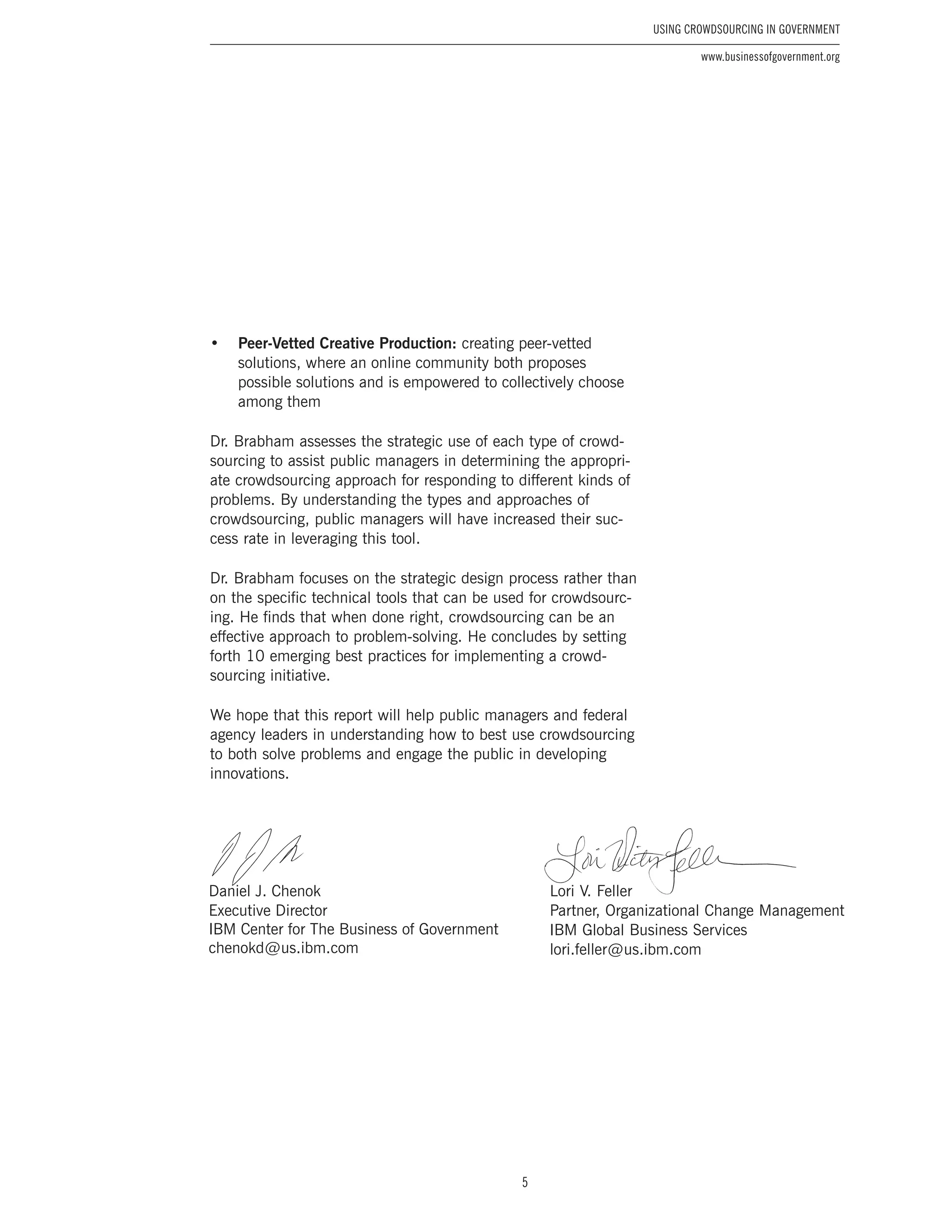 5
Using Crowdsourcing In Government
www.businessofgovernment.org
•	 Peer-Vetted Creative Production: creating peer-vetted
solutions, where an online community both proposes
possible solutions and is empowered to collectively choose
among them
Dr. Brabham assesses the strategic use of each type of crowd-
sourcing to assist public managers in determining the appropri-
ate crowdsourcing approach for responding to different kinds of
problems. By understanding the types and approaches of
crowdsourcing, public managers will have increased their suc-
cess rate in leveraging this tool.
Dr. Brabham focuses on the strategic design process rather than
on the specific technical tools that can be used for crowdsourc-
ing. He finds that when done right, crowdsourcing can be an
effective approach to problem-solving. He concludes by setting
forth 10 emerging best practices for implementing a crowd-
sourcing initiative.
We hope that this report will help public managers and federal
agency leaders in understanding how to best use crowdsourcing
to both solve problems and engage the public in developing
innovations.
Lori V. Feller
Partner, Organizational Change Management
IBM Global Business Services
lori.feller @ us.ibm.com
Daniel J. Chenok
Executive Director
IBM Center for The Business of Government
chenokd @ us.ibm.com
 