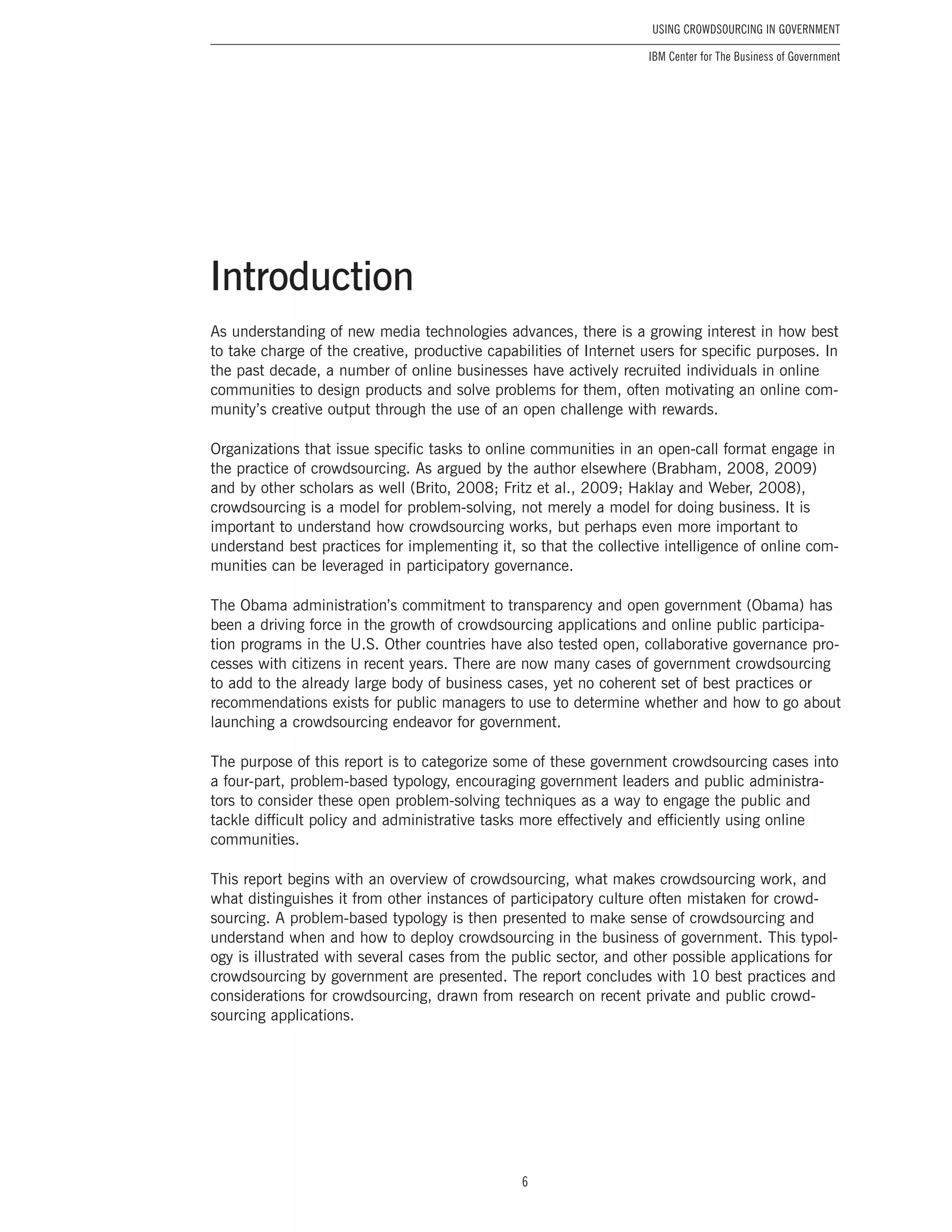 6
Using Crowdsourcing In Government
IBM Center for The Business of Government
As understanding of new media technologies advances, there is a growing interest in how best
to take charge of the creative, productive capabilities of Internet users for specific purposes. In
the past decade, a number of online businesses have actively recruited individuals in online
communities to design products and solve problems for them, often motivating an online com-
munity’s creative output through the use of an open challenge with rewards.
Organizations that issue specific tasks to online communities in an open-call format engage in
the practice of crowdsourcing. As argued by the author elsewhere (Brabham, 2008, 2009)
and by other scholars as well (Brito, 2008; Fritz et al., 2009; Haklay and Weber, 2008),
crowdsourcing is a model for problem-solving, not merely a model for doing business. It is
important to understand how crowdsourcing works, but perhaps even more important to
understand best practices for implementing it, so that the collective intelligence of online com-
munities can be leveraged in participatory governance.
The Obama administration’s commitment to transparency and open government (Obama) has
been a driving force in the growth of crowdsourcing applications and online public participa-
tion programs in the U.S. Other countries have also tested open, collaborative governance pro-
cesses with citizens in recent years. There are now many cases of government crowdsourcing
to add to the already large body of business cases, yet no coherent set of best practices or
recommendations exists for public managers to use to determine whether and how to go about
launching a crowdsourcing endeavor for government.
The purpose of this report is to categorize some of these government crowdsourcing cases into
a four-part, problem-based typology, encouraging government leaders and public administra-
tors to consider these open problem-solving techniques as a way to engage the public and
tackle difficult policy and administrative tasks more effectively and efficiently using online
communities.
This report begins with an overview of crowdsourcing, what makes crowdsourcing work, and
what distinguishes it from other instances of participatory culture often mistaken for crowd-
sourcing. A problem-based typology is then presented to make sense of crowdsourcing and
understand when and how to deploy crowdsourcing in the business of government. This typol-
ogy is illustrated with several cases from the public sector, and other possible applications for
crowdsourcing by government are presented. The report concludes with 10 best practices and
considerations for crowdsourcing, drawn from research on recent private and public crowd-
sourcing applications.
Introduction
 