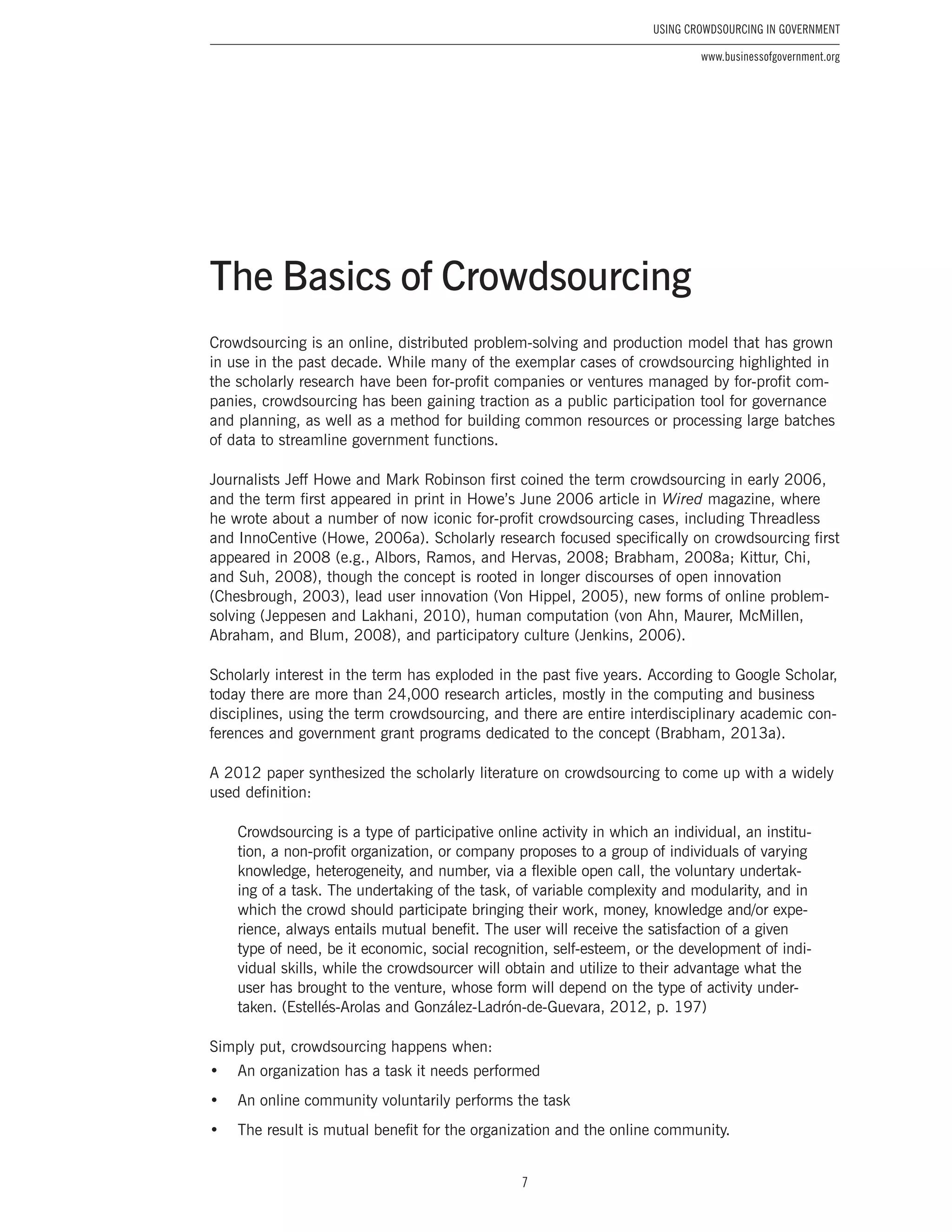 7
Using Crowdsourcing In Government
www.businessofgovernment.org
Crowdsourcing is an online, distributed problem-solving and production model that has grown
in use in the past decade. While many of the exemplar cases of crowdsourcing highlighted in
the scholarly research have been for-profit companies or ventures managed by for-profit com-
panies, crowdsourcing has been gaining traction as a public participation tool for governance
and planning, as well as a method for building common resources or processing large batches
of data to streamline government functions.
Journalists Jeff Howe and Mark Robinson first coined the term crowdsourcing in early 2006,
and the term first appeared in print in Howe’s June 2006 article in Wired magazine, where
he wrote about a number of now iconic for-profit crowdsourcing cases, including Threadless
and InnoCentive (Howe, 2006a). Scholarly research focused specifically on crowdsourcing first
appeared in 2008 (e.g., Albors, Ramos, and Hervas, 2008; Brabham, 2008a; Kittur, Chi,
and Suh, 2008), though the concept is rooted in longer discourses of open innovation
(Chesbrough, 2003), lead user innovation (Von Hippel, 2005), new forms of online problem-
solving (Jeppesen and Lakhani, 2010), human computation (von Ahn, Maurer, McMillen,
Abraham, and Blum, 2008), and participatory culture (Jenkins, 2006).
Scholarly interest in the term has exploded in the past five years. According to Google Scholar,
today there are more than 24,000 research articles, mostly in the computing and business
disciplines, using the term crowdsourcing, and there are entire interdisciplinary academic con-
ferences and government grant programs dedicated to the concept (Brabham, 2013a).
A 2012 paper synthesized the scholarly literature on crowdsourcing to come up with a widely
used definition:
Crowdsourcing is a type of participative online activity in which an individual, an institu-
tion, a non-profit organization, or company proposes to a group of individuals of varying
knowledge, heterogeneity, and number, via a flexible open call, the voluntary undertak-
ing of a task. The undertaking of the task, of variable complexity and modularity, and in
which the crowd should participate bringing their work, money, knowledge and/or expe-
rience, always entails mutual benefit. The user will receive the satisfaction of a given
type of need, be it economic, social recognition, self-esteem, or the development of indi-
vidual skills, while the crowdsourcer will obtain and utilize to their advantage what the
user has brought to the venture, whose form will depend on the type of activity under-
taken. (Estellés-Arolas and González-Ladrón-de-Guevara, 2012, p. 197)
Simply put, crowdsourcing happens when:
•	 An organization has a task it needs performed
•	 An online community voluntarily performs the task
•	 The result is mutual benefit for the organization and the online community.
The Basics of Crowdsourcing
 
